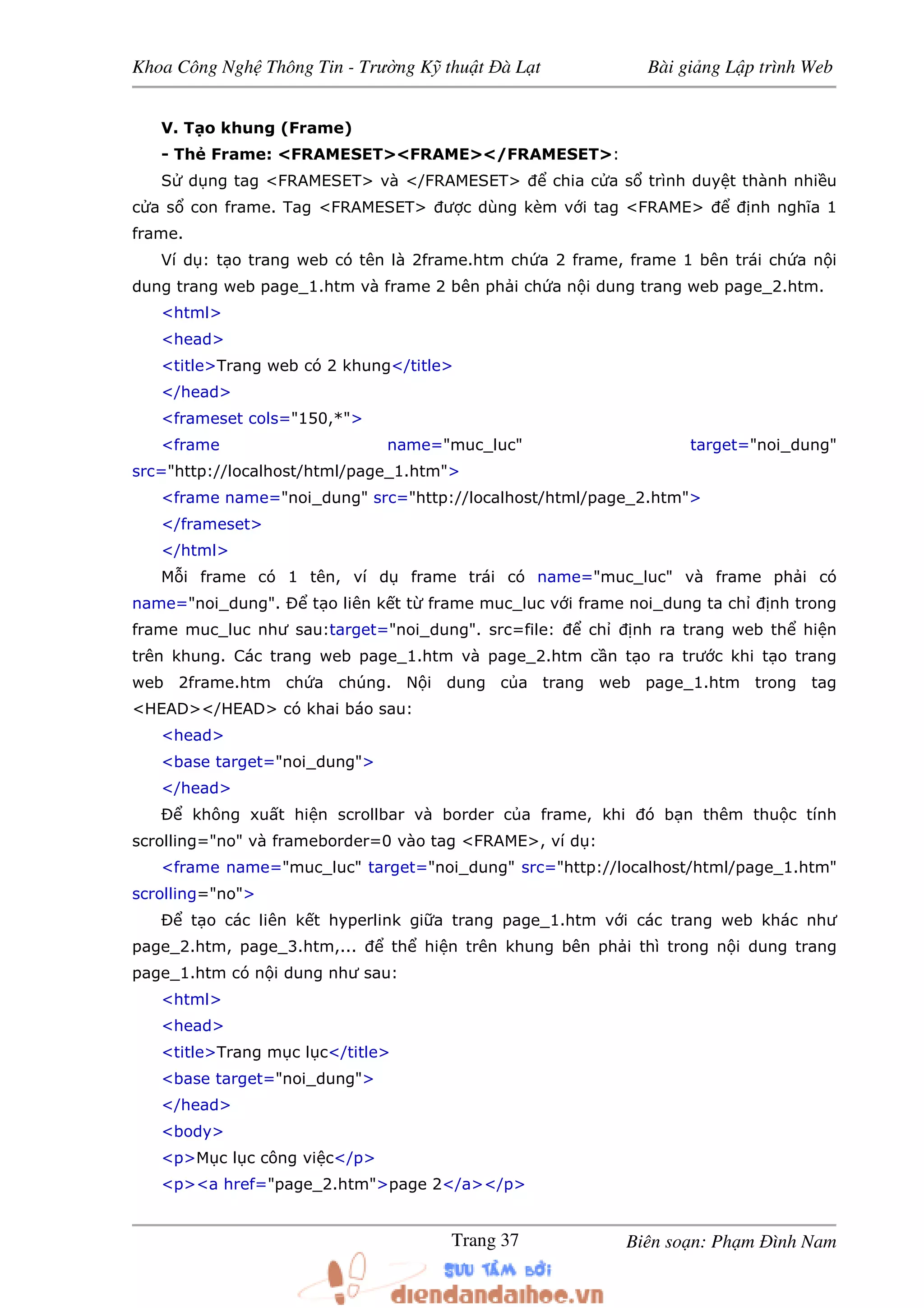 Khoa Công Ngh Thông Tin - Trư ng K thu t à L t Bài gi ng L p trình Web
Biên so n: Ph m ình NamTrang 37
V. T o khung (Frame)
- Th Frame: <FRAMESET><FRAME></FRAMESET>:
S d ng tag <FRAMESET> và </FRAMESET> chia c a s trình duy t thành nhi u
c a s con frame. Tag <FRAMESET> ư c dùng kèm v i tag <FRAME> nh nghĩa 1
frame.
Ví d : t o trang web có tên là 2frame.htm ch a 2 frame, frame 1 bên trái ch a n i
dung trang web page_1.htm và frame 2 bên ph i ch a n i dung trang web page_2.htm.
<html>
<head>
<title>Trang web có 2 khung</title>
</head>
<frameset cols="150,*">
<frame name="muc_luc" target="noi_dung"
src="http://localhost/html/page_1.htm">
<frame name="noi_dung" src="http://localhost/html/page_2.htm">
</frameset>
</html>
M i frame có 1 tên, ví d frame trái có name="muc_luc" và frame ph i có
name="noi_dung". Ð t o liên k t t frame muc_luc v i frame noi_dung ta ch nh trong
frame muc_luc như sau:target="noi_dung". src=file: ch nh ra trang web th hi n
trên khung. Các trang web page_1.htm và page_2.htm c n t o ra trư c khi t o trang
web 2frame.htm ch a chúng. N i dung c a trang web page_1.htm trong tag
<HEAD></HEAD> có khai báo sau:
<head>
<base target="noi_dung">
</head>
Ð không xu t hi n scrollbar và border c a frame, khi ó b n thêm thu c tính
scrolling="no" và frameborder=0 vào tag <FRAME>, ví d :
<frame name="muc_luc" target="noi_dung" src="http://localhost/html/page_1.htm"
scrolling="no">
Ð t o các liên k t hyperlink gi a trang page_1.htm v i các trang web khác như
page_2.htm, page_3.htm,... th hi n trên khung bên ph i thì trong n i dung trang
page_1.htm có n i dung như sau:
<html>
<head>
<title>Trang m c l c</title>
<base target="noi_dung">
</head>
<body>
<p>M c l c công vi c</p>
<p><a href="page_2.htm">page 2</a></p>
 