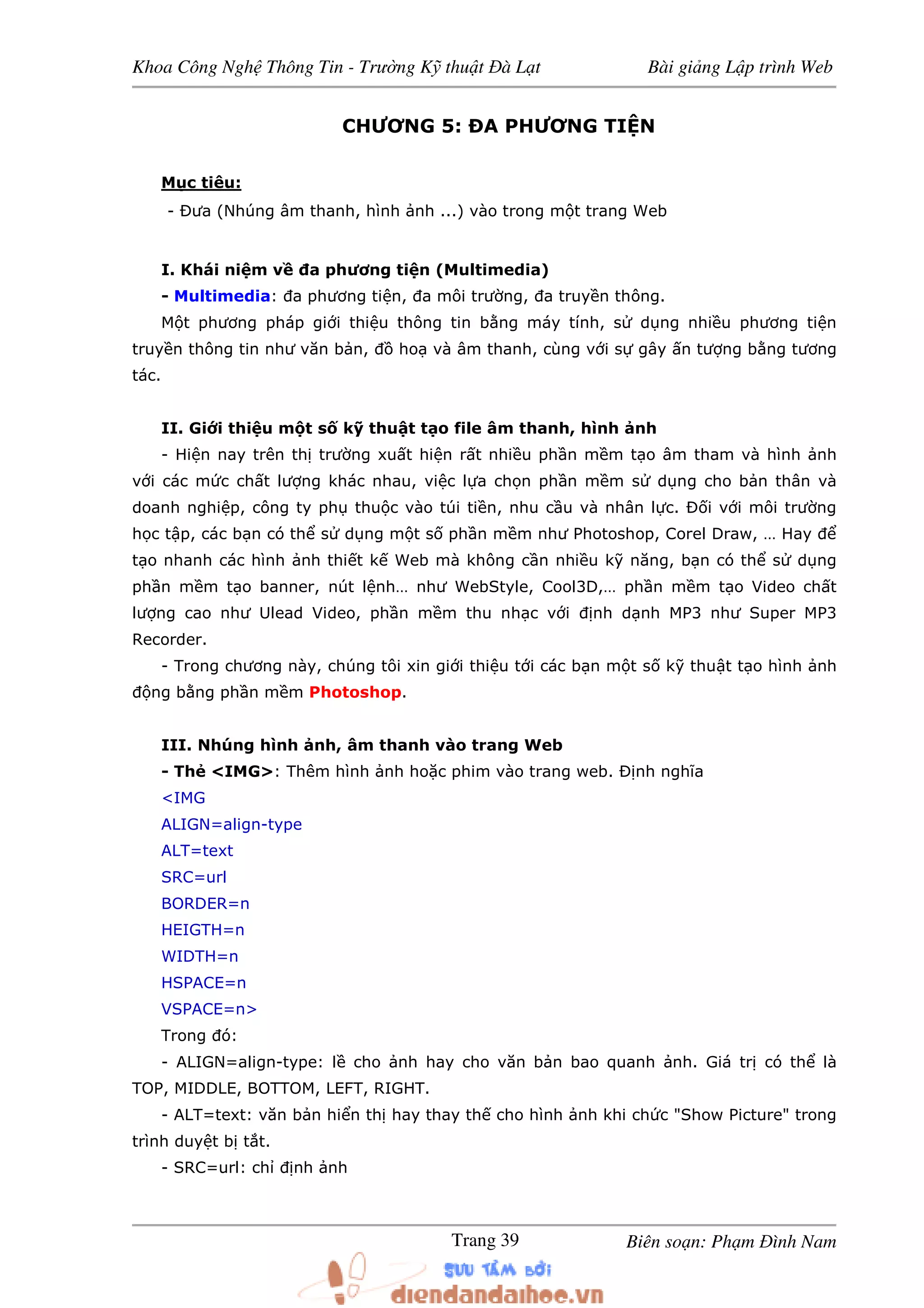 Khoa Công Ngh Thông Tin - Trư ng K thu t à L t Bài gi ng L p trình Web
Biên so n: Ph m ình NamTrang 39
CHƯƠNG 5: A PHƯƠNG TI N
M c tiêu:
- ưa (Nhúng âm thanh, hình nh ...) vào trong m t trang Web
I. Khái ni m v a phương ti n (Multimedia)
- Multimedia: a phương ti n, a môi trư ng, a truy n thông.
M t phương pháp gi i thi u thông tin b ng máy tính, s d ng nhi u phương ti n
truy n thông tin như văn b n, ho và âm thanh, cùng v i s gây n tư ng b ng tương
tác.
II. Gi i thi u m t s k thu t t o file âm thanh, hình nh
- Hi n nay trên th trư ng xu t hi n r t nhi u ph n m m t o âm tham và hình nh
v i các m c ch t lư ng khác nhau, vi c l a ch n ph n m m s d ng cho b n thân và
doanh nghi p, công ty ph thu c vào túi ti n, nhu c u và nhân l c. i v i môi trư ng
h c t p, các b n có th s d ng m t s ph n m m như Photoshop, Corel Draw, … Hay
t o nhanh các hình nh thi t k Web mà không c n nhi u k năng, b n có th s d ng
ph n m m t o banner, nút l nh… như WebStyle, Cool3D,… ph n m m t o Video ch t
lư ng cao như Ulead Video, ph n m m thu nh c v i nh d nh MP3 như Super MP3
Recorder.
- Trong chương này, chúng tôi xin gi i thi u t i các b n m t s k thu t t o hình nh
ng b ng ph n m m Photoshop.
III. Nhúng hình nh, âm thanh vào trang Web
- Th <IMG>: Thêm hình nh ho c phim vào trang web. Ð nh nghĩa
<IMG
ALIGN=align-type
ALT=text
SRC=url
BORDER=n
HEIGTH=n
WIDTH=n
HSPACE=n
VSPACE=n>
Trong ó:
- ALIGN=align-type: l cho nh hay cho văn b n bao quanh nh. Giá tr có th là
TOP, MIDDLE, BOTTOM, LEFT, RIGHT.
- ALT=text: văn b n hi n th hay thay th cho hình nh khi ch c "Show Picture" trong
trình duy t b t t.
- SRC=url: ch nh nh
 