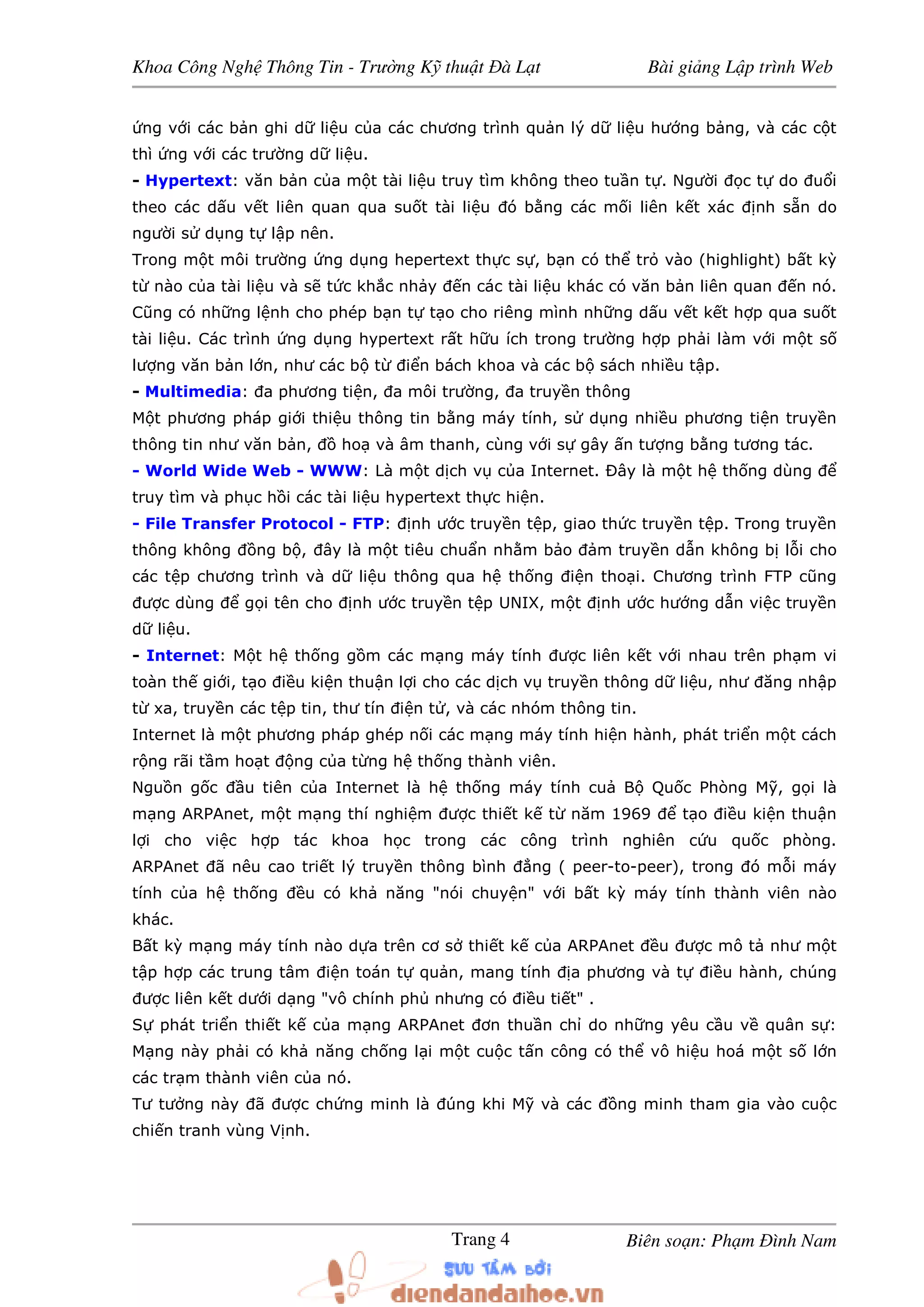 Khoa Công Ngh Thông Tin - Trư ng K thu t à L t Bài gi ng L p trình Web
Biên so n: Ph m ình NamTrang 4
ng v i các b n ghi d li u c a các chương trình qu n lý d li u hư ng b ng, và các c t
thì ng v i các trư ng d li u.
- Hypertext: văn b n c a m t tài li u truy tìm không theo tu n t . Ngư i c t do u i
theo các d u v t liên quan qua su t tài li u ó b ng các m i liên k t xác nh s n do
ngư i s d ng t l p nên.
Trong m t môi trư ng ng d ng hepertext th c s , b n có th tr vào (highlight) b t kỳ
t nào c a tài li u và s t c kh c nh y n các tài li u khác có văn b n liên quan n nó.
Cũng có nh ng l nh cho phép b n t t o cho riêng mình nh ng d u v t k t h p qua su t
tài li u. Các trình ng d ng hypertext r t h u ích trong trư ng h p ph i làm v i m t s
lư ng văn b n l n, như các b t i n bách khoa và các b sách nhi u t p.
- Multimedia: a phương ti n, a môi trư ng, a truy n thông
M t phương pháp gi i thi u thông tin b ng máy tính, s d ng nhi u phương ti n truy n
thông tin như văn b n, ho và âm thanh, cùng v i s gây n tư ng b ng tương tác.
- World Wide Web - WWW: Là m t d ch v c a Internet. Ðây là m t h th ng dùng
truy tìm và ph c h i các tài li u hypertext th c hi n.
- File Transfer Protocol - FTP: nh ư c truy n t p, giao th c truy n t p. Trong truy n
thông không ng b , ây là m t tiêu chu n nh m b o m truy n d n không b l i cho
các t p chương trình và d li u thông qua h th ng i n tho i. Chương trình FTP cũng
ư c dùng g i tên cho nh ư c truy n t p UNIX, m t nh ư c hư ng d n vi c truy n
d li u.
- Internet: M t h th ng g m các m ng máy tính ư c liên k t v i nhau trên ph m vi
toàn th gi i, t o i u ki n thu n l i cho các d ch v truy n thông d li u, như ăng nh p
t xa, truy n các t p tin, thư tín i n t , và các nhóm thông tin.
Internet là m t phương pháp ghép n i các m ng máy tính hi n hành, phát tri n m t cách
r ng rãi t m ho t ng c a t ng h th ng thành viên.
Ngu n g c u tiên c a Internet là h th ng máy tính cu B Qu c Phòng M , g i là
m ng ARPAnet, m t m ng thí nghi m ư c thi t k t năm 1969 t o i u ki n thu n
l i cho vi c h p tác khoa h c trong các công trình nghiên c u qu c phòng.
ARPAnet ã nêu cao tri t lý truy n thông bình ng ( peer-to-peer), trong ó m i máy
tính c a h th ng u có kh năng "nói chuy n" v i b t kỳ máy tính thành viên nào
khác.
B t kỳ m ng máy tính nào d a trên cơ s thi t k c a ARPAnet u ư c mô t như m t
t p h p các trung tâm i n toán t qu n, mang tính a phương và t i u hành, chúng
ư c liên k t dư i d ng "vô chính ph nhưng có i u ti t" .
S phát tri n thi t k c a m ng ARPAnet ơn thu n ch do nh ng yêu c u v quân s :
M ng này ph i có kh năng ch ng l i m t cu c t n công có th vô hi u hoá m t s l n
các tr m thành viên c a nó.
Tư tư ng này ã ư c ch ng minh là úng khi M và các ng minh tham gia vào cu c
chi n tranh vùng V nh.
 