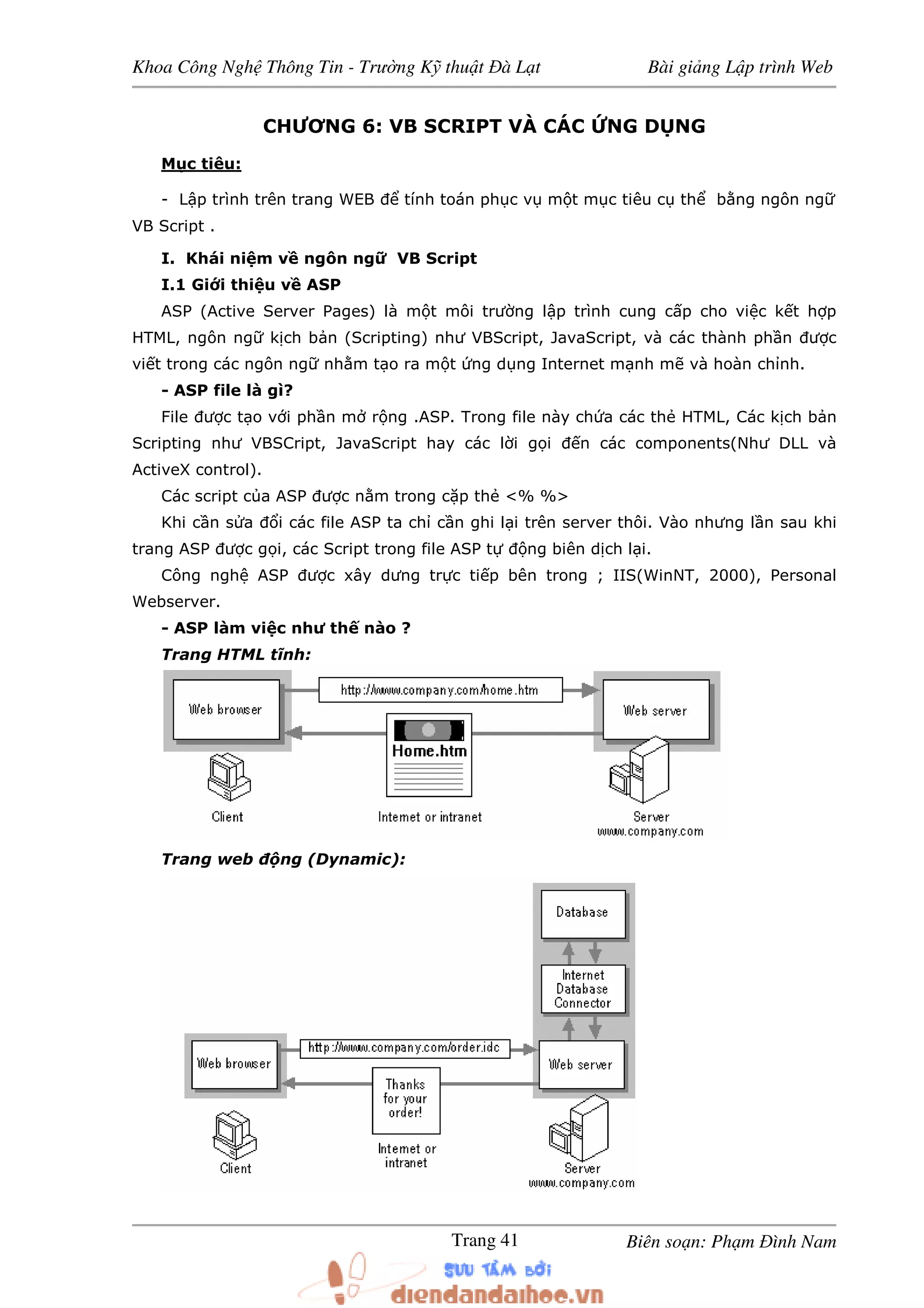 Khoa Công Ngh Thông Tin - Trư ng K thu t à L t Bài gi ng L p trình Web
Biên so n: Ph m ình NamTrang 41
CHƯƠNG 6: VB SCRIPT VÀ CÁC NG D NG
M c tiêu:
- L p trình trên trang WEB tính toán ph c v m t m c tiêu c th b ng ngôn ng
VB Script .
I. Khái ni m v ngôn ng VB Script
I.1 Gi i thi u v ASP
ASP (Active Server Pages) là m t môi trư ng l p trình cung c p cho vi c k t h p
HTML, ngôn ng k ch b n (Scripting) như VBScript, JavaScript, và các thành ph n ư c
vi t trong các ngôn ng nh m t o ra m t ng d ng Internet m nh m và hoàn ch nh.
- ASP file là gì?
File ư c t o v i ph n m r ng .ASP. Trong file này ch a các th HTML, Các k ch b n
Scripting như VBSCript, JavaScript hay các l i g i n các components(Như DLL và
ActiveX control).
Các script c a ASP ư c n m trong c p th <% %>
Khi c n s a i các file ASP ta ch c n ghi l i trên server thôi. Vào nhưng l n sau khi
trang ASP ư c g i, các Script trong file ASP t ng biên d ch l i.
Công ngh ASP ư c xây dưng tr c ti p bên trong ; IIS(WinNT, 2000), Personal
Webserver.
- ASP làm vi c như th nào ?
Trang HTML tĩnh:
Trang web ng (Dynamic):
 