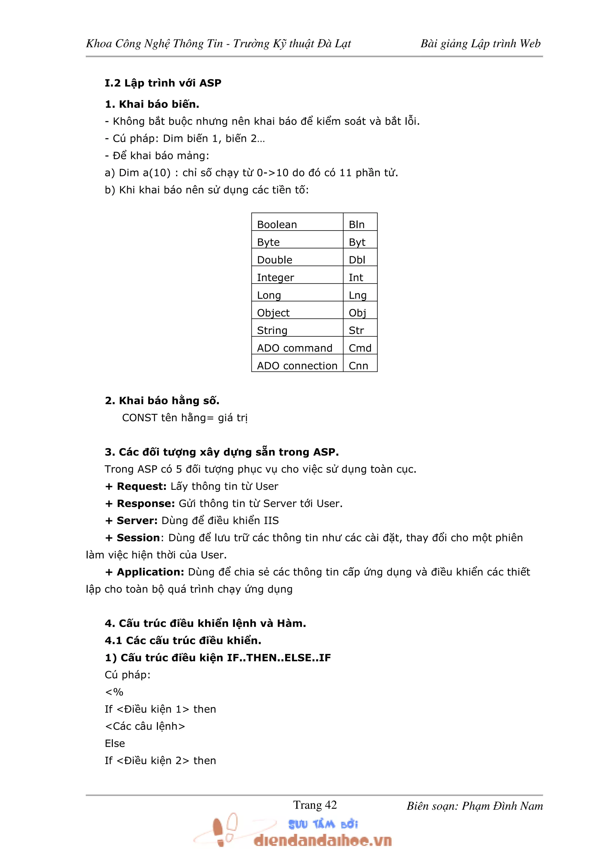 Khoa Công Ngh Thông Tin - Trư ng K thu t à L t Bài gi ng L p trình Web
Biên so n: Ph m ình NamTrang 42
I.2 L p trình v i ASP
1. Khai báo bi n.
- Không b t bu c nhưng nên khai báo ki m soát và b t l i.
- Cú pháp: Dim bi n 1, bi n 2…
- khai báo m ng:
a) Dim a(10) : ch s ch y t 0->10 do ó có 11 ph n t .
b) Khi khai báo nên s d ng các ti n t :
Boolean Bln
Byte Byt
Double Dbl
Integer Int
Long Lng
Object Obj
String Str
ADO command Cmd
ADO connection Cnn
2. Khai báo h ng s .
CONST tên h ng= giá tr
3. Các i tư ng xây d ng s n trong ASP.
Trong ASP có 5 i tư ng ph c v cho vi c s d ng toàn c c.
+ Request: L y thông tin t User
+ Response: G i thông tin t Server t i User.
+ Server: Dùng i u khi n IIS
+ Session: Dùng lưu tr các thông tin như các cài t, thay i cho m t phiên
làm vi c hi n th i c a User.
+ Application: Dùng chia s các thông tin c p ng d ng và i u khi n các thi t
l p cho toàn b quá trình ch y ng d ng
4. C u trúc i u khi n l nh và Hàm.
4.1 Các c u trúc i u khi n.
1) C u trúc i u ki n IF..THEN..ELSE..IF
Cú pháp:
<%
If < i u ki n 1> then
<Các câu l nh>
Else
If < i u ki n 2> then
 