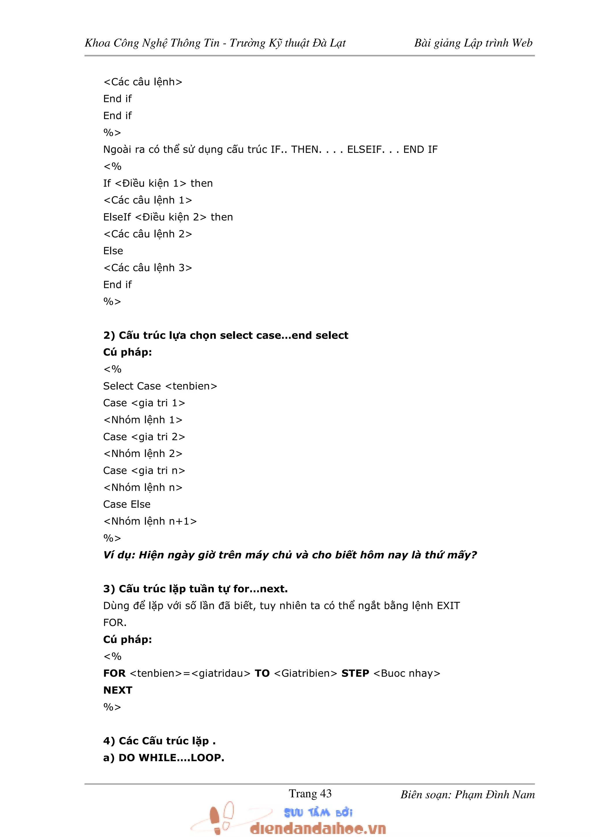 Khoa Công Ngh Thông Tin - Trư ng K thu t à L t Bài gi ng L p trình Web
Biên so n: Ph m ình NamTrang 43
<Các câu l nh>
End if
End if
%>
Ngoài ra có th s d ng c u trúc IF.. THEN. . . . ELSEIF. . . END IF
<%
If < i u ki n 1> then
<Các câu l nh 1>
ElseIf < i u ki n 2> then
<Các câu l nh 2>
Else
<Các câu l nh 3>
End if
%>
2) C u trúc l a ch n select case…end select
Cú pháp:
<%
Select Case <tenbien>
Case <gia tri 1>
<Nhóm l nh 1>
Case <gia tri 2>
<Nhóm l nh 2>
Case <gia tri n>
<Nhóm l nh n>
Case Else
<Nhóm l nh n+1>
%>
Ví d : Hi n ngày gi trên máy ch và cho bi t hôm nay là th m y?
3) C u trúc l p tu n t for…next.
Dùng l p v i s l n ã bi t, tuy nhiên ta có th ng t b ng l nh EXIT
FOR.
Cú pháp:
<%
FOR <tenbien>=<giatridau> TO <Giatribien> STEP <Buoc nhay>
NEXT
%>
4) Các C u trúc l p .
a) DO WHILE….LOOP.
 
