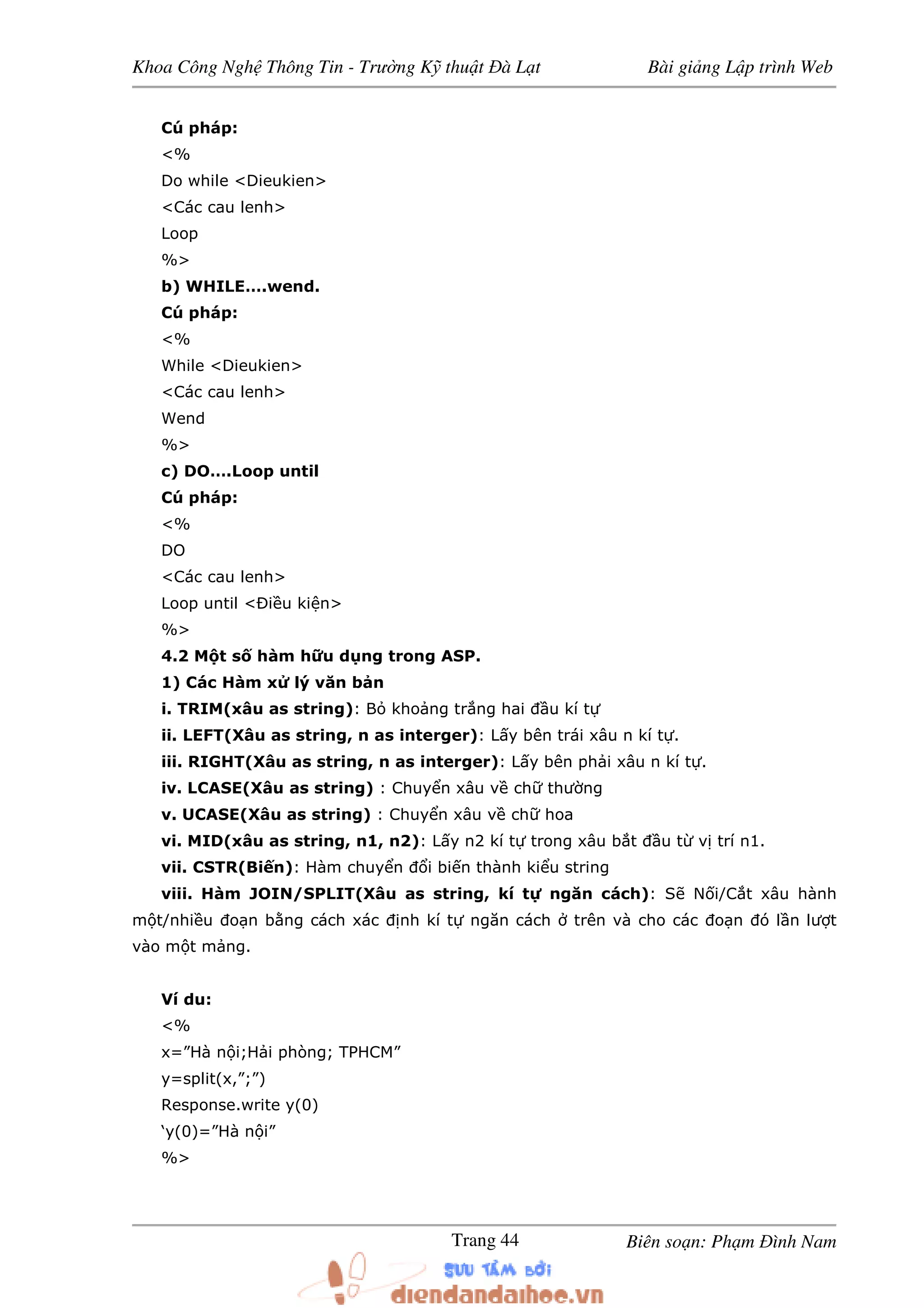 Khoa Công Ngh Thông Tin - Trư ng K thu t à L t Bài gi ng L p trình Web
Biên so n: Ph m ình NamTrang 44
Cú pháp:
<%
Do while <Dieukien>
<Các cau lenh>
Loop
%>
b) WHILE….wend.
Cú pháp:
<%
While <Dieukien>
<Các cau lenh>
Wend
%>
c) DO….Loop until
Cú pháp:
<%
DO
<Các cau lenh>
Loop until < i u ki n>
%>
4.2 M t s hàm h u d ng trong ASP.
1) Các Hàm x lý văn b n
i. TRIM(xâu as string): B kho ng tr ng hai u kí t
ii. LEFT(Xâu as string, n as interger): L y bên trái xâu n kí t .
iii. RIGHT(Xâu as string, n as interger): L y bên ph i xâu n kí t .
iv. LCASE(Xâu as string) : Chuy n xâu v ch thư ng
v. UCASE(Xâu as string) : Chuy n xâu v ch hoa
vi. MID(xâu as string, n1, n2): L y n2 kí t trong xâu b t u t v trí n1.
vii. CSTR(Bi n): Hàm chuy n i bi n thành ki u string
viii. Hàm JOIN/SPLIT(Xâu as string, kí t ngăn cách): S N i/C t xâu hành
m t/nhi u o n b ng cách xác nh kí t ngăn cách trên và cho các o n ó l n lư t
vào m t m ng.
Ví du:
<%
x=”Hà n i;H i phòng; TPHCM”
y=split(x,”;”)
Response.write y(0)
‘y(0)=”Hà n i”
%>
 