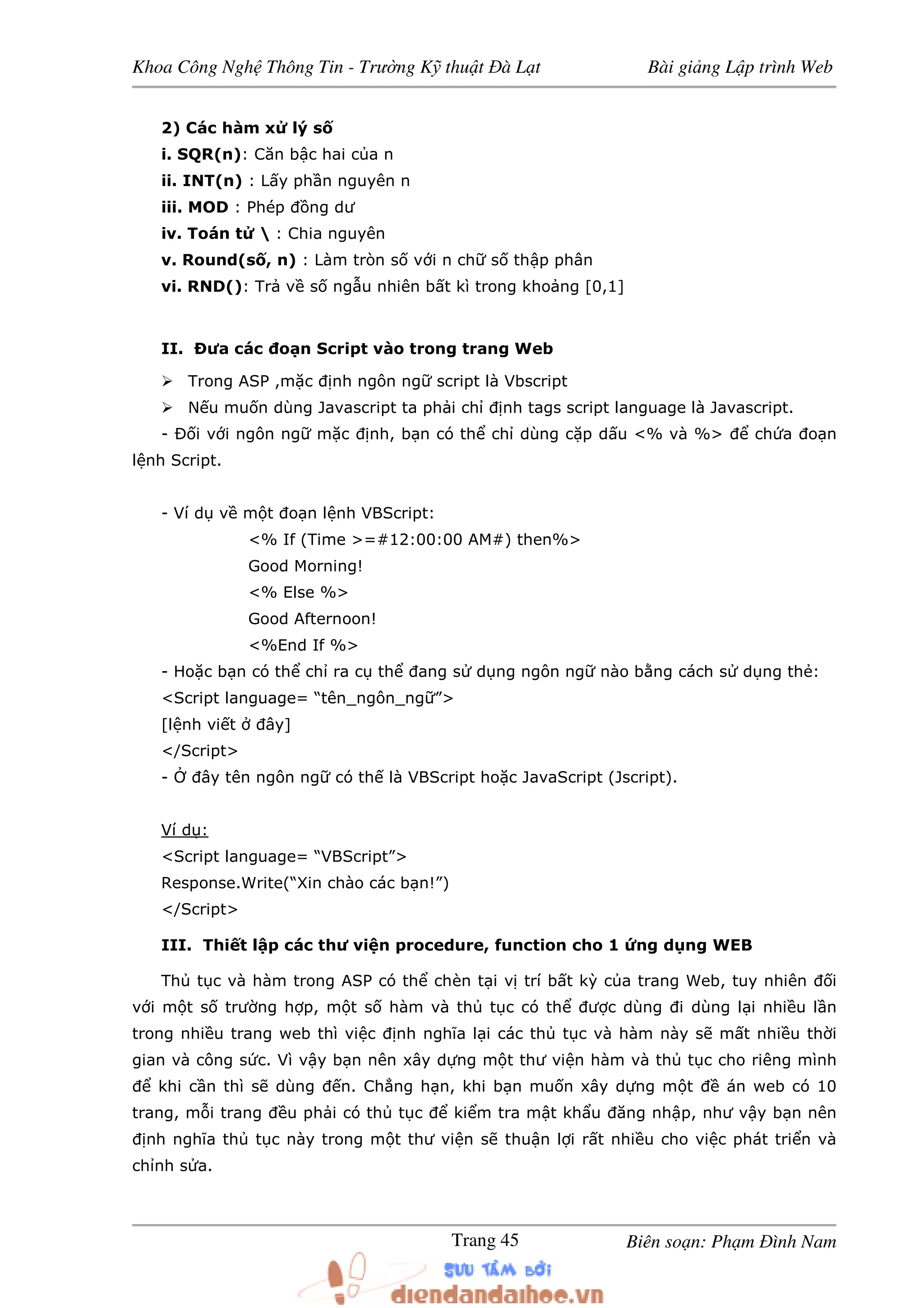 Khoa Công Ngh Thông Tin - Trư ng K thu t à L t Bài gi ng L p trình Web
Biên so n: Ph m ình NamTrang 45
2) Các hàm x lý s
i. SQR(n): Căn b c hai c a n
ii. INT(n) : L y ph n nguyên n
iii. MOD : Phép ng dư
iv. Toán t  : Chia nguyên
v. Round(s , n) : Làm tròn s v i n ch s th p phân
vi. RND(): Tr v s ng u nhiên b t kì trong kho ng [0,1]
II. ưa các o n Script vào trong trang Web
Trong ASP ,m c nh ngôn ng script là Vbscript
N u mu n dùng Javascript ta ph i ch nh tags script language là Javascript.
- i v i ngôn ng m c nh, b n có th ch dùng c p d u <% và %> ch a o n
l nh Script.
- Ví d v m t o n l nh VBScript:
<% If (Time >=#12:00:00 AM#) then%>
Good Morning!
<% Else %>
Good Afternoon!
<%End If %>
- Ho c b n có th ch ra c th ang s d ng ngôn ng nào b ng cách s d ng th :
<Script language= “tên_ngôn_ng ”>
[l nh vi t ây]
</Script>
- ây tên ngôn ng có th là VBScript ho c JavaScript (Jscript).
Ví d :
<Script language= “VBScript”>
Response.Write(“Xin chào các b n!”)
</Script>
III. Thi t l p các thư vi n procedure, function cho 1 ng d ng WEB
Th t c và hàm trong ASP có th chèn t i v trí b t kỳ c a trang Web, tuy nhiên i
v i m t s trư ng h p, m t s hàm và th t c có th ư c dùng i dùng l i nhi u l n
trong nhi u trang web thì vi c nh nghĩa l i các th t c và hàm này s m t nhi u th i
gian và công s c. Vì v y b n nên xây d ng m t thư vi n hàm và th t c cho riêng mình
khi c n thì s dùng n. Ch ng h n, khi b n mu n xây d ng m t án web có 10
trang, m i trang u ph i có th t c ki m tra m t kh u ăng nh p, như v y b n nên
nh nghĩa th t c này trong m t thư vi n s thu n l i r t nhi u cho vi c phát tri n và
ch nh s a.
 