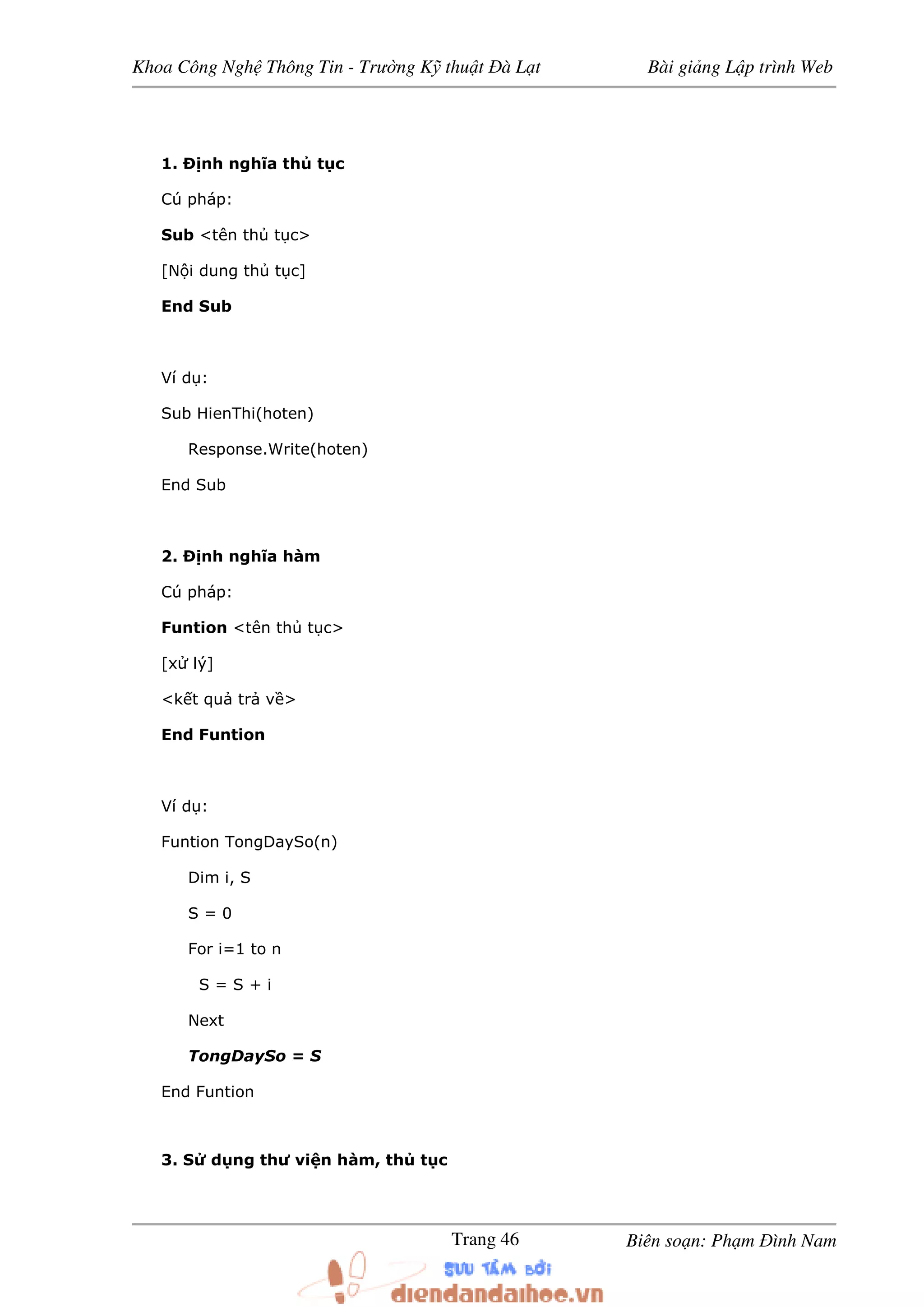 Khoa Công Ngh Thông Tin - Trư ng K thu t à L t Bài gi ng L p trình Web
Biên so n: Ph m ình NamTrang 46
1. nh nghĩa th t c
Cú pháp:
Sub <tên th t c>
[N i dung th t c]
End Sub
Ví d :
Sub HienThi(hoten)
Response.Write(hoten)
End Sub
2. nh nghĩa hàm
Cú pháp:
Funtion <tên th t c>
[x lý]
<k t qu tr v >
End Funtion
Ví d :
Funtion TongDaySo(n)
Dim i, S
S = 0
For i=1 to n
S = S + i
Next
TongDaySo = S
End Funtion
3. S d ng thư vi n hàm, th t c
 