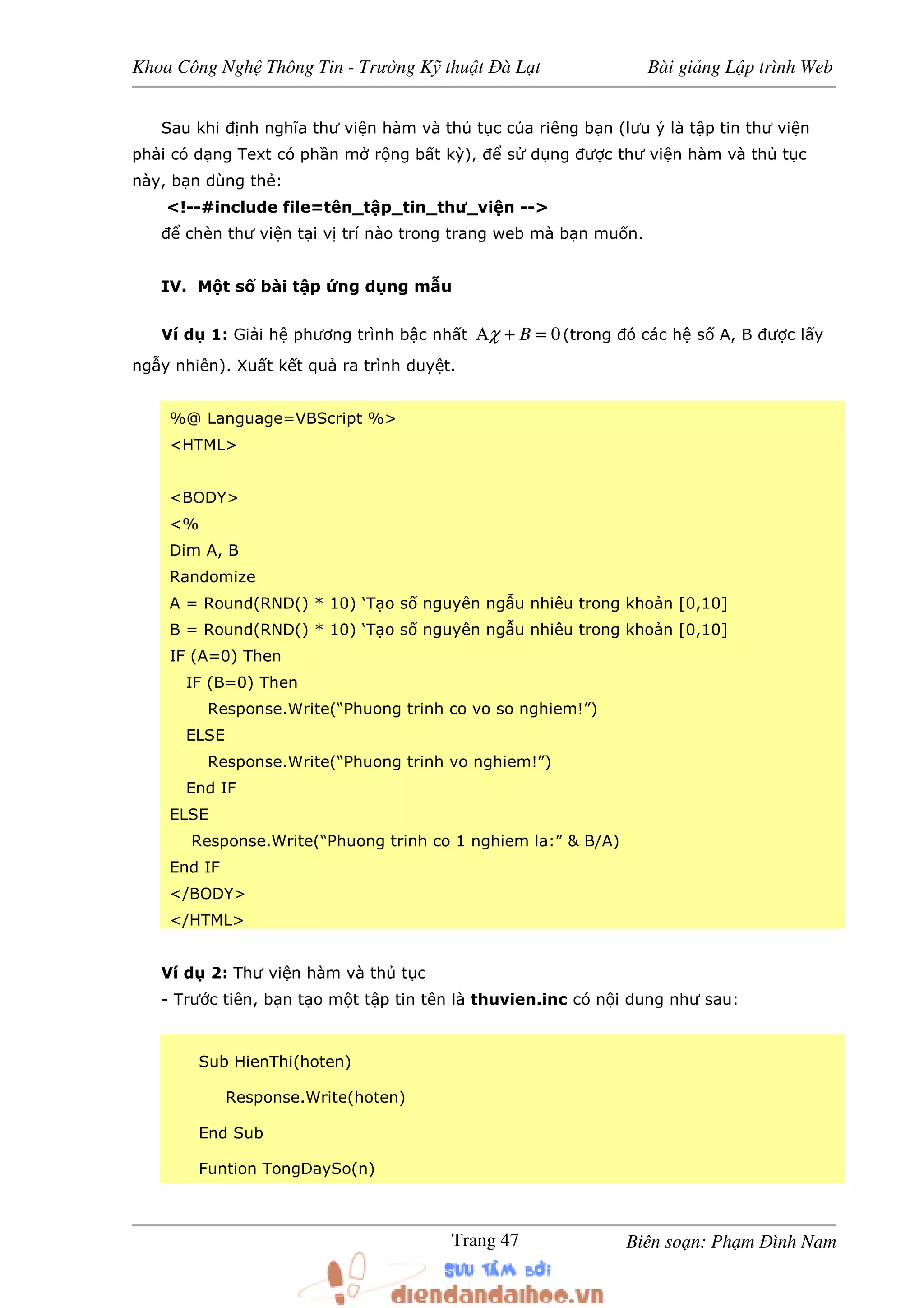 Khoa Công Ngh Thông Tin - Trư ng K thu t à L t Bài gi ng L p trình Web
Biên so n: Ph m ình NamTrang 47
Sau khi nh nghĩa thư vi n hàm và th t c c a riêng b n (lưu ý là t p tin thư vi n
ph i có d ng Text có ph n m r ng b t kỳ), s d ng ư c thư vi n hàm và th t c
này, b n dùng th :
<!--#include file=tên_t p_tin_thư_vi n -->
chèn thư vi n t i v trí nào trong trang web mà b n mu n.
IV. M t s bài t p ng d ng m u
Ví d 1: Gi i h phương trình b c nh t 0=+Α Bχ (trong ó các h s A, B ư c l y
ng y nhiên). Xu t k t qu ra trình duy t.
%@ Language=VBScript %>
<HTML>
<BODY>
<%
Dim A, B
Randomize
A = Round(RND() * 10) ‘T o s nguyên ng u nhiêu trong kho n [0,10]
B = Round(RND() * 10) ‘T o s nguyên ng u nhiêu trong kho n [0,10]
IF (A=0) Then
IF (B=0) Then
Response.Write(“Phuong trinh co vo so nghiem!”)
ELSE
Response.Write(“Phuong trinh vo nghiem!”)
End IF
ELSE
Response.Write(“Phuong trinh co 1 nghiem la:” & B/A)
End IF
</BODY>
</HTML>
Ví d 2: Thư vi n hàm và th t c
- Trư c tiên, b n t o m t t p tin tên là thuvien.inc có n i dung như sau:
Sub HienThi(hoten)
Response.Write(hoten)
End Sub
Funtion TongDaySo(n)
 