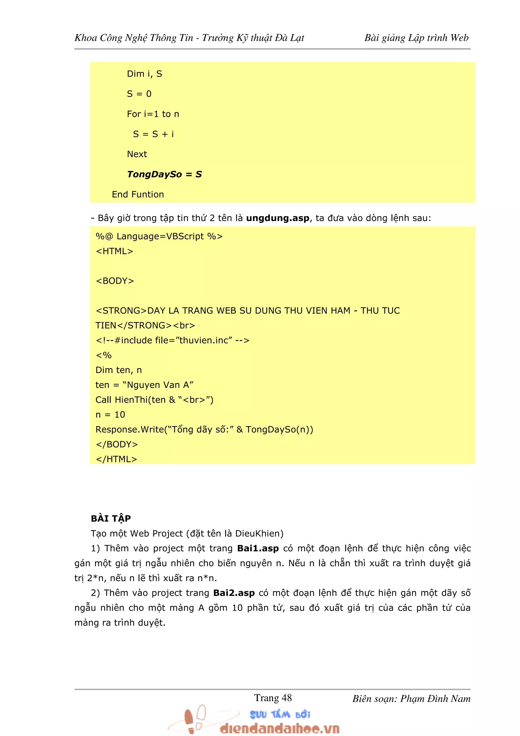 Khoa Công Ngh Thông Tin - Trư ng K thu t à L t Bài gi ng L p trình Web
Biên so n: Ph m ình NamTrang 48
Dim i, S
S = 0
For i=1 to n
S = S + i
Next
TongDaySo = S
End Funtion
- Bây gi trong t p tin th 2 tên là ungdung.asp, ta ưa vào dòng l nh sau:
%@ Language=VBScript %>
<HTML>
<BODY>
<STRONG>DAY LA TRANG WEB SU DUNG THU VIEN HAM - THU TUC
TIEN</STRONG><br>
<!--#include file=”thuvien.inc” -->
<%
Dim ten, n
ten = “Nguyen Van A”
Call HienThi(ten & “<br>”)
n = 10
Response.Write(“T ng dãy s :” & TongDaySo(n))
</BODY>
</HTML>
BÀI T P
T o m t Web Project ( t tên là DieuKhien)
1) Thêm vào project m t trang Bai1.asp có m t o n l nh th c hi n công vi c
gán m t giá tr ng u nhiên cho bi n nguyên n. N u n là ch n thì xu t ra trình duy t giá
tr 2*n, n u n l thì xu t ra n*n.
2) Thêm vào project trang Bai2.asp có m t o n l nh th c hi n gán m t dãy s
ng u nhiên cho m t m ng A g m 10 ph n t , sau ó xu t giá tr c a các ph n t c a
m ng ra trình duy t.
 