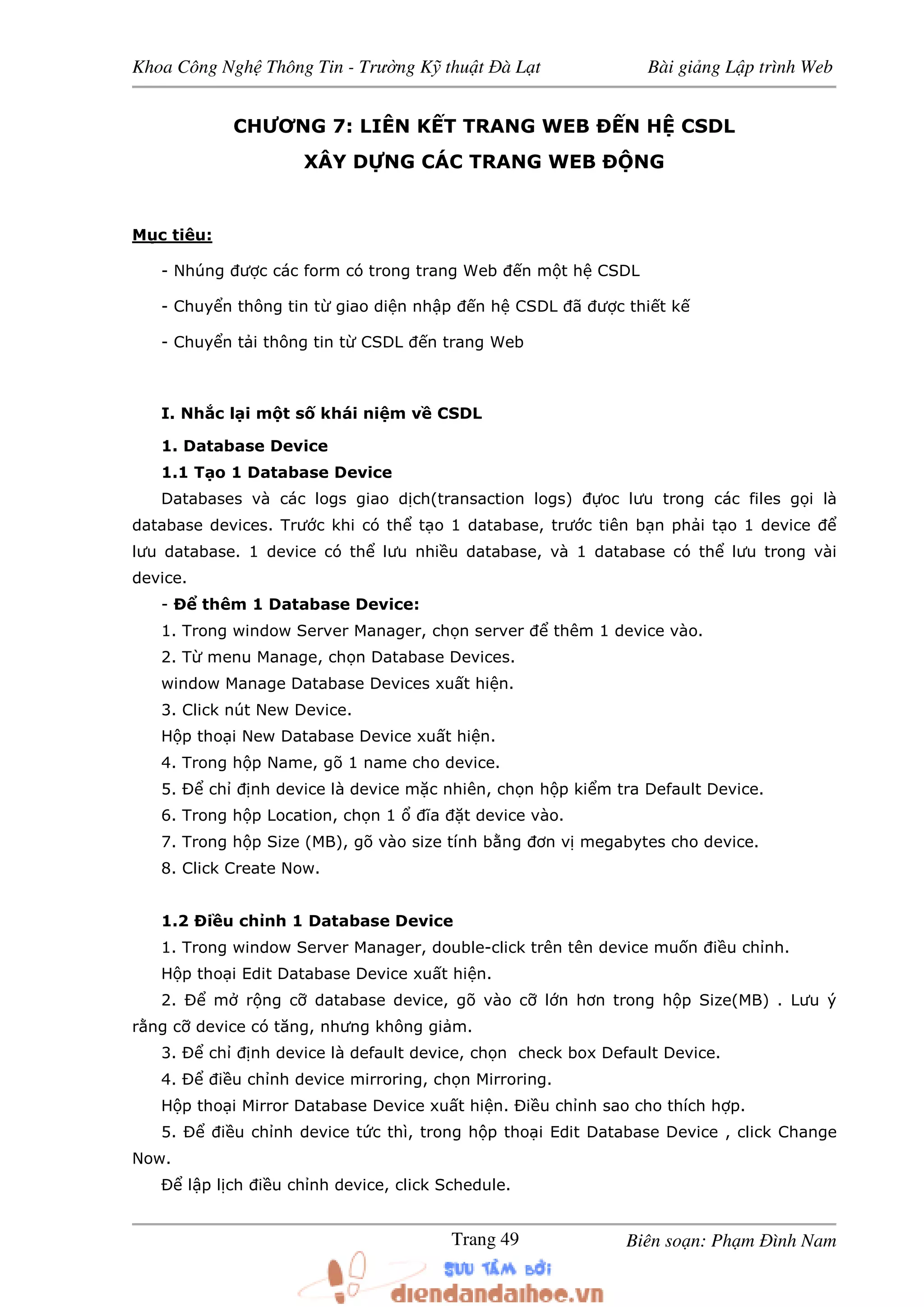 Khoa Công Ngh Thông Tin - Trư ng K thu t à L t Bài gi ng L p trình Web
Biên so n: Ph m ình NamTrang 49
CHƯƠNG 7: LIÊN K T TRANG WEB N H CSDL
XÂY D NG CÁC TRANG WEB NG
M c tiêu:
- Nhúng ư c các form có trong trang Web n m t h CSDL
- Chuy n thông tin t giao di n nh p n h CSDL ã ư c thi t k
- Chuy n t i thông tin t CSDL n trang Web
I. Nh c l i m t s khái ni m v CSDL
1. Database Device
1.1 T o 1 Database Device
Databases và các logs giao d ch(transaction logs) oc lưu trong các files g i là
database devices. Trư c khi có th t o 1 database, trư c tiên b n ph i t o 1 device
lưu database. 1 device có th lưu nhi u database, và 1 database có th lưu trong vài
device.
- Ð thêm 1 Database Device:
1. Trong window Server Manager, ch n server thêm 1 device vào.
2. T menu Manage, ch n Database Devices.
window Manage Database Devices xu t hi n.
3. Click nút New Device.
H p tho i New Database Device xu t hi n.
4. Trong h p Name, gõ 1 name cho device.
5. Ð ch nh device là device m c nhiên, ch n h p ki m tra Default Device.
6. Trong h p Location, ch n 1 ĩa t device vào.
7. Trong h p Size (MB), gõ vào size tính b ng ơn v megabytes cho device.
8. Click Create Now.
1.2 Ði u ch nh 1 Database Device
1. Trong window Server Manager, double-click trên tên device mu n i u ch nh.
H p tho i Edit Database Device xu t hi n.
2. Ð m r ng c database device, gõ vào c l n hơn trong h p Size(MB) . Lưu ý
r ng c device có tăng, nhưng không gi m.
3. Ð ch nh device là default device, ch n check box Default Device.
4. Ð i u ch nh device mirroring, ch n Mirroring.
H p tho i Mirror Database Device xu t hi n. Ði u ch nh sao cho thích h p.
5. Ð i u ch nh device t c thì, trong h p tho i Edit Database Device , click Change
Now.
Ð l p l ch i u ch nh device, click Schedule.
 
