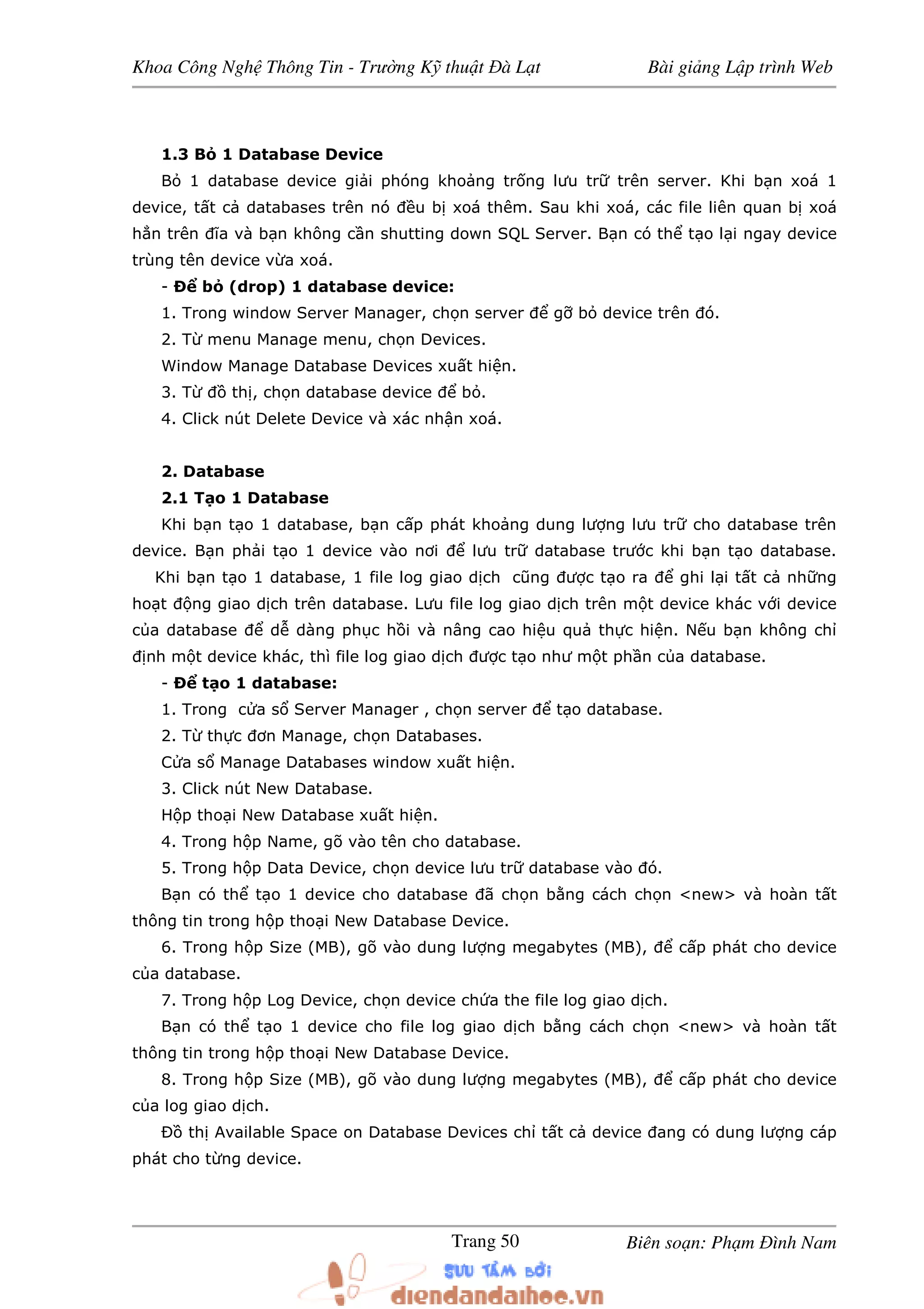 Khoa Công Ngh Thông Tin - Trư ng K thu t à L t Bài gi ng L p trình Web
Biên so n: Ph m ình NamTrang 50
1.3 B 1 Database Device
B 1 database device gi i phóng kho ng tr ng lưu tr trên server. Khi b n xoá 1
device, t t c databases trên nó u b xoá thêm. Sau khi xoá, các file liên quan b xoá
h n trên ĩa và b n không c n shutting down SQL Server. B n có th t o l i ngay device
trùng tên device v a xoá.
- Ð b (drop) 1 database device:
1. Trong window Server Manager, ch n server g b device trên ó.
2. T menu Manage menu, ch n Devices.
Window Manage Database Devices xu t hi n.
3. T th , ch n database device b .
4. Click nút Delete Device và xác nh n xoá.
2. Database
2.1 T o 1 Database
Khi b n t o 1 database, b n c p phát kho ng dung lư ng lưu tr cho database trên
device. B n ph i t o 1 device vào nơi lưu tr database trư c khi b n t o database.
Khi b n t o 1 database, 1 file log giao d ch cũng ư c t o ra ghi l i t t c nh ng
ho t ng giao d ch trên database. Lưu file log giao d ch trên m t device khác v i device
c a database d dàng ph c h i và nâng cao hi u qu th c hi n. N u b n không ch
nh m t device khác, thì file log giao d ch ư c t o như m t ph n c a database.
- Ð t o 1 database:
1. Trong c a s Server Manager , ch n server t o database.
2. T th c ơn Manage, ch n Databases.
C a s Manage Databases window xu t hi n.
3. Click nút New Database.
H p tho i New Database xu t hi n.
4. Trong h p Name, gõ vào tên cho database.
5. Trong h p Data Device, ch n device lưu tr database vào ó.
B n có th t o 1 device cho database ã ch n b ng cách ch n <new> và hoàn t t
thông tin trong h p tho i New Database Device.
6. Trong h p Size (MB), gõ vào dung lư ng megabytes (MB), c p phát cho device
c a database.
7. Trong h p Log Device, ch n device ch a the file log giao d ch.
B n có th t o 1 device cho file log giao d ch b ng cách ch n <new> và hoàn t t
thông tin trong h p tho i New Database Device.
8. Trong h p Size (MB), gõ vào dung lư ng megabytes (MB), c p phát cho device
c a log giao d ch.
Ð th Available Space on Database Devices ch t t c device ang có dung lư ng cáp
phát cho t ng device.
 
