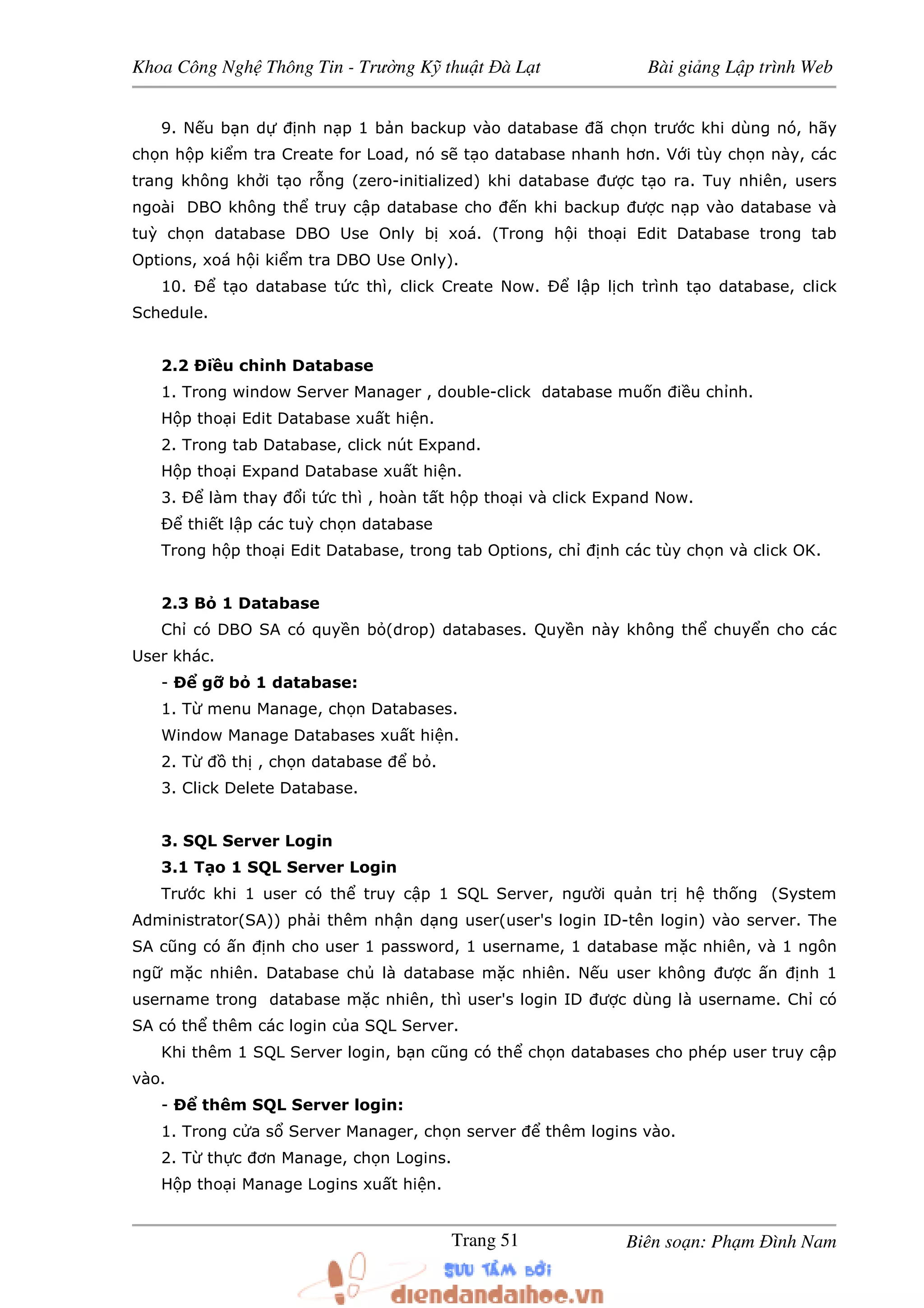 Khoa Công Ngh Thông Tin - Trư ng K thu t à L t Bài gi ng L p trình Web
Biên so n: Ph m ình NamTrang 51
9. N u b n d nh n p 1 b n backup vào database ã ch n trư c khi dùng nó, hãy
ch n h p ki m tra Create for Load, nó s t o database nhanh hơn. V i tùy ch n này, các
trang không kh i t o r ng (zero-initialized) khi database ư c t o ra. Tuy nhiên, users
ngoài DBO không th truy c p database cho n khi backup ư c n p vào database và
tuỳ ch n database DBO Use Only b xoá. (Trong h i tho i Edit Database trong tab
Options, xoá h i ki m tra DBO Use Only).
10. Ð t o database t c thì, click Create Now. Ð l p l ch trình t o database, click
Schedule.
2.2 Ði u ch nh Database
1. Trong window Server Manager , double-click database mu n i u ch nh.
H p tho i Edit Database xu t hi n.
2. Trong tab Database, click nút Expand.
H p tho i Expand Database xu t hi n.
3. Ð làm thay i t c thì , hoàn t t h p tho i và click Expand Now.
Ð thi t l p các tuỳ ch n database
Trong h p tho i Edit Database, trong tab Options, ch nh các tùy ch n và click OK.
2.3 B 1 Database
Ch có DBO SA có quy n b (drop) databases. Quy n này không th chuy n cho các
User khác.
- Ð g b 1 database:
1. T menu Manage, ch n Databases.
Window Manage Databases xu t hi n.
2. T th , ch n database b .
3. Click Delete Database.
3. SQL Server Login
3.1 T o 1 SQL Server Login
Trư c khi 1 user có th truy c p 1 SQL Server, ngư i qu n tr h th ng (System
Administrator(SA)) ph i thêm nh n d ng user(user's login ID-tên login) vào server. The
SA cũng có n nh cho user 1 password, 1 username, 1 database m c nhiên, và 1 ngôn
ng m c nhiên. Database ch là database m c nhiên. N u user không ư c n nh 1
username trong database m c nhiên, thì user's login ID ư c dùng là username. Ch có
SA có th thêm các login c a SQL Server.
Khi thêm 1 SQL Server login, b n cũng có th ch n databases cho phép user truy c p
vào.
- Ð thêm SQL Server login:
1. Trong c a s Server Manager, ch n server thêm logins vào.
2. T th c ơn Manage, ch n Logins.
H p tho i Manage Logins xu t hi n.
 