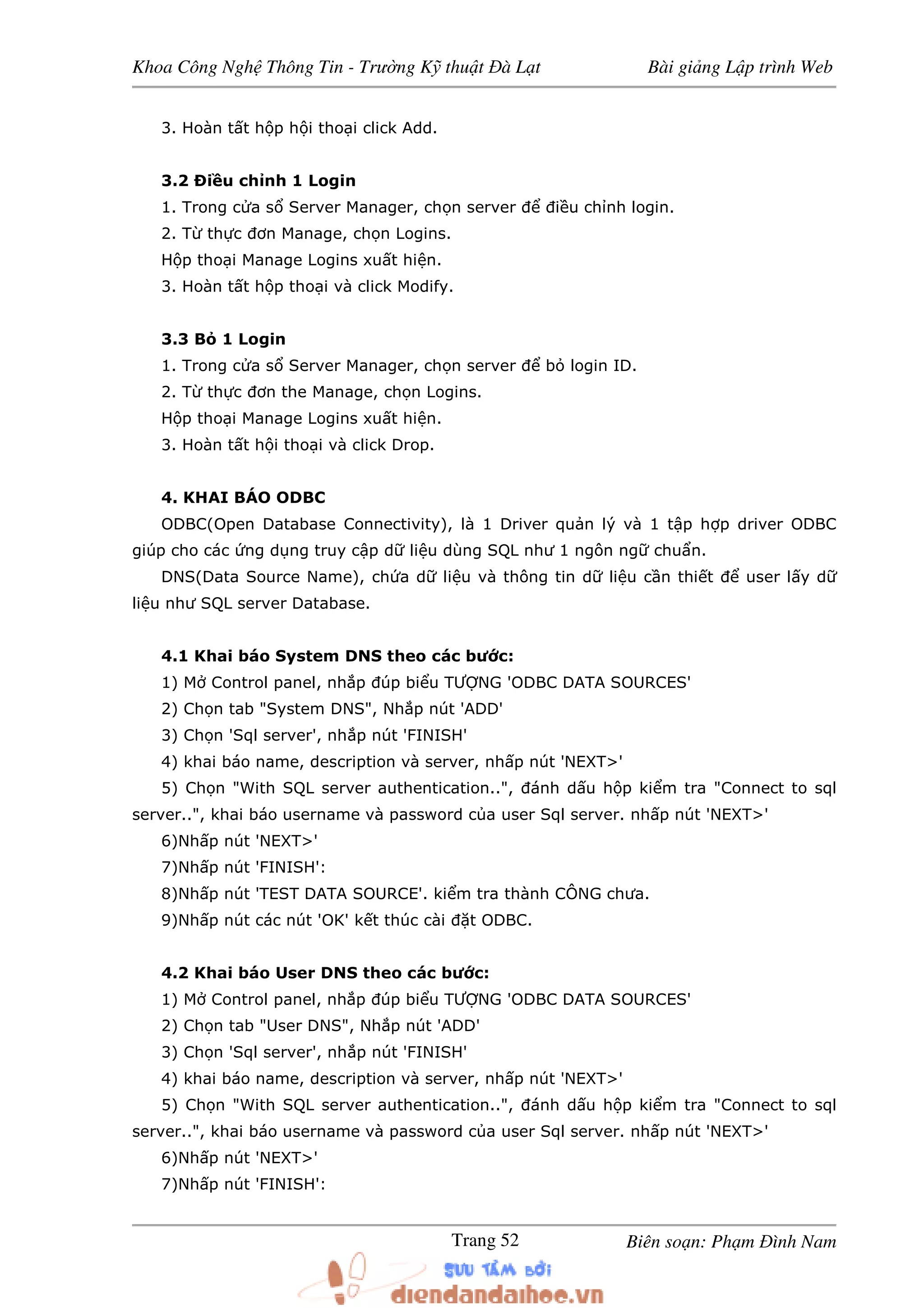 Khoa Công Ngh Thông Tin - Trư ng K thu t à L t Bài gi ng L p trình Web
Biên so n: Ph m ình NamTrang 52
3. Hoàn t t h p h i tho i click Add.
3.2 Ði u ch nh 1 Login
1. Trong c a s Server Manager, ch n server i u ch nh login.
2. T th c ơn Manage, ch n Logins.
H p tho i Manage Logins xu t hi n.
3. Hoàn t t h p tho i và click Modify.
3.3 B 1 Login
1. Trong c a s Server Manager, ch n server b login ID.
2. T th c ơn the Manage, ch n Logins.
H p tho i Manage Logins xu t hi n.
3. Hoàn t t h i tho i và click Drop.
4. KHAI BÁO ODBC
ODBC(Open Database Connectivity), là 1 Driver qu n lý và 1 t p h p driver ODBC
giúp cho các ng d ng truy c p d li u dùng SQL như 1 ngôn ng chu n.
DNS(Data Source Name), ch a d li u và thông tin d li u c n thi t user l y d
li u như SQL server Database.
4.1 Khai báo System DNS theo các bư c:
1) M Control panel, nh p úp bi u TƯ NG 'ODBC DATA SOURCES'
2) Ch n tab "System DNS", Nh p nút 'ADD'
3) Ch n 'Sql server', nh p nút 'FINISH'
4) khai báo name, description và server, nh p nút 'NEXT>'
5) Ch n "With SQL server authentication..", ánh d u h p ki m tra "Connect to sql
server..", khai báo username và password c a user Sql server. nh p nút 'NEXT>'
6)Nh p nút 'NEXT>'
7)Nh p nút 'FINISH':
8)Nh p nút 'TEST DATA SOURCE'. ki m tra thành CÔNG chưa.
9)Nh p nút các nút 'OK' k t thúc cài t ODBC.
4.2 Khai báo User DNS theo các bư c:
1) M Control panel, nh p úp bi u TƯ NG 'ODBC DATA SOURCES'
2) Ch n tab "User DNS", Nh p nút 'ADD'
3) Ch n 'Sql server', nh p nút 'FINISH'
4) khai báo name, description và server, nh p nút 'NEXT>'
5) Ch n "With SQL server authentication..", ánh d u h p ki m tra "Connect to sql
server..", khai báo username và password c a user Sql server. nh p nút 'NEXT>'
6)Nh p nút 'NEXT>'
7)Nh p nút 'FINISH':
 