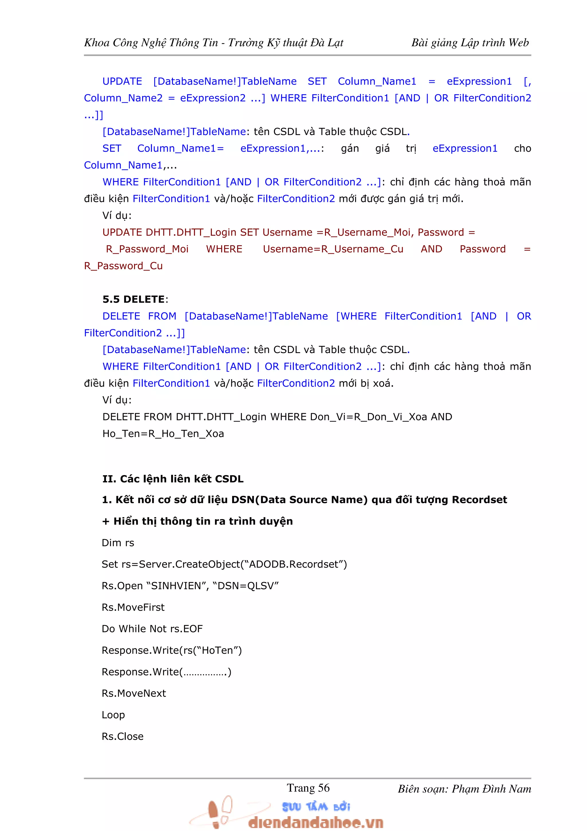 Khoa Công Ngh Thông Tin - Trư ng K thu t à L t Bài gi ng L p trình Web
Biên so n: Ph m ình NamTrang 56
UPDATE [DatabaseName!]TableName SET Column_Name1 = eExpression1 [,
Column_Name2 = eExpression2 ...] WHERE FilterCondition1 [AND | OR FilterCondition2
...]]
[DatabaseName!]TableName: tên CSDL và Table thu c CSDL.
SET Column_Name1= eExpression1,...: gán giá tr eExpression1 cho
Column_Name1,...
WHERE FilterCondition1 [AND | OR FilterCondition2 ...]: ch nh các hàng tho mãn
i u ki n FilterCondition1 và/ho c FilterCondition2 m i ư c gán giá tr m i.
Ví d :
UPDATE DHTT.DHTT_Login SET Username =R_Username_Moi, Password =
R_Password_Moi WHERE Username=R_Username_Cu AND Password =
R_Password_Cu
5.5 DELETE:
DELETE FROM [DatabaseName!]TableName [WHERE FilterCondition1 [AND | OR
FilterCondition2 ...]]
[DatabaseName!]TableName: tên CSDL và Table thu c CSDL.
WHERE FilterCondition1 [AND | OR FilterCondition2 ...]: ch nh các hàng tho mãn
i u ki n FilterCondition1 và/ho c FilterCondition2 m i b xoá.
Ví d :
DELETE FROM DHTT.DHTT_Login WHERE Don_Vi=R_Don_Vi_Xoa AND
Ho_Ten=R_Ho_Ten_Xoa
II. Các l nh liên k t CSDL
1. K t n i cơ s d li u DSN(Data Source Name) qua i tư ng Recordset
+ Hi n th thông tin ra trình duy n
Dim rs
Set rs=Server.CreateObject(“ADODB.Recordset”)
Rs.Open “SINHVIEN”, “DSN=QLSV”
Rs.MoveFirst
Do While Not rs.EOF
Response.Write(rs(“HoTen”)
Response.Write(…………….)
Rs.MoveNext
Loop
Rs.Close
 