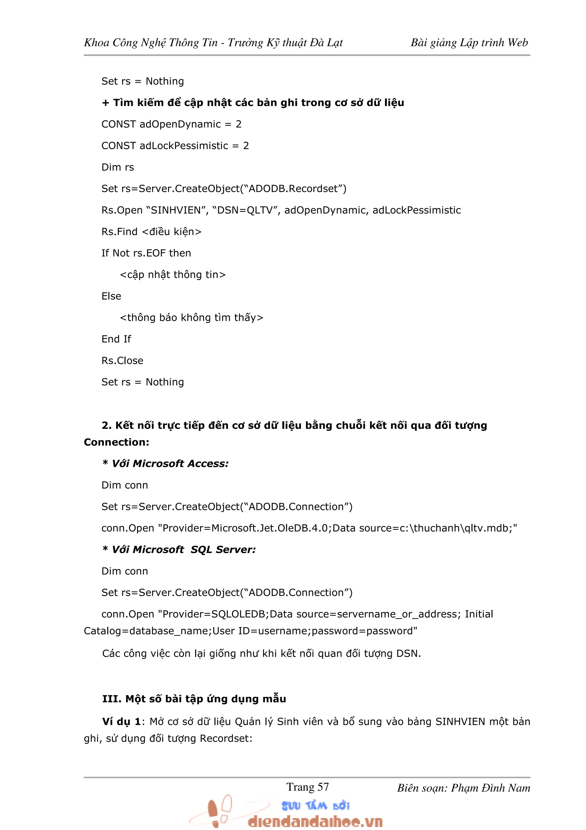 Khoa Công Ngh Thông Tin - Trư ng K thu t à L t Bài gi ng L p trình Web
Biên so n: Ph m ình NamTrang 57
Set rs = Nothing
+ Tìm ki m c p nh t các b n ghi trong cơ s d li u
CONST adOpenDynamic = 2
CONST adLockPessimistic = 2
Dim rs
Set rs=Server.CreateObject(“ADODB.Recordset”)
Rs.Open “SINHVIEN”, “DSN=QLTV”, adOpenDynamic, adLockPessimistic
Rs.Find < i u ki n>
If Not rs.EOF then
<c p nh t thông tin>
Else
<thông báo không tìm th y>
End If
Rs.Close
Set rs = Nothing
2. K t n i tr c ti p n cơ s d li u b ng chu i k t n i qua i tư ng
Connection:
* V i Microsoft Access:
Dim conn
Set rs=Server.CreateObject(“ADODB.Connection”)
conn.Open "Provider=Microsoft.Jet.OleDB.4.0;Data source=c:thuchanhqltv.mdb;"
* V i Microsoft SQL Server:
Dim conn
Set rs=Server.CreateObject(“ADODB.Connection”)
conn.Open "Provider=SQLOLEDB;Data source=servername_or_address; Initial
Catalog=database_name;User ID=username;password=password"
Các công vi c còn l i gi ng như khi k t n i quan i tư ng DSN.
III. M t s bài t p ng d ng m u
Ví d 1: M cơ s d li u Qu n lý Sinh viên và b sung vào b ng SINHVIEN m t b n
ghi, s d ng i tư ng Recordset:
 