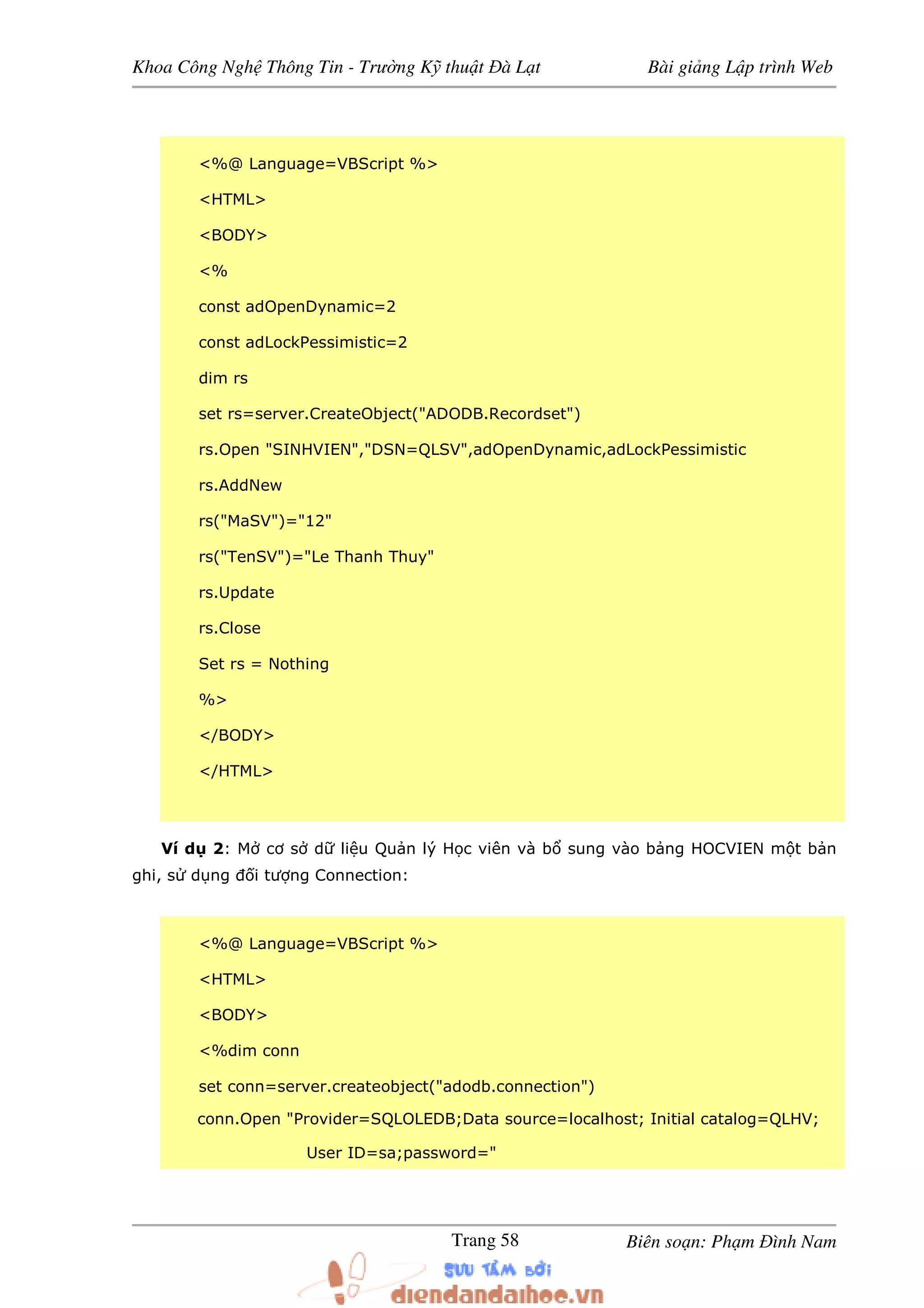 Khoa Công Ngh Thông Tin - Trư ng K thu t à L t Bài gi ng L p trình Web
Biên so n: Ph m ình NamTrang 58
<%@ Language=VBScript %>
<HTML>
<BODY>
<%
const adOpenDynamic=2
const adLockPessimistic=2
dim rs
set rs=server.CreateObject("ADODB.Recordset")
rs.Open "SINHVIEN","DSN=QLSV",adOpenDynamic,adLockPessimistic
rs.AddNew
rs("MaSV")="12"
rs("TenSV")="Le Thanh Thuy"
rs.Update
rs.Close
Set rs = Nothing
%>
</BODY>
</HTML>
Ví d 2: M cơ s d li u Qu n lý H c viên và b sung vào b ng HOCVIEN m t b n
ghi, s d ng i tư ng Connection:
<%@ Language=VBScript %>
<HTML>
<BODY>
<%dim conn
set conn=server.createobject("adodb.connection")
conn.Open "Provider=SQLOLEDB;Data source=localhost; Initial catalog=QLHV;
User ID=sa;password="
 