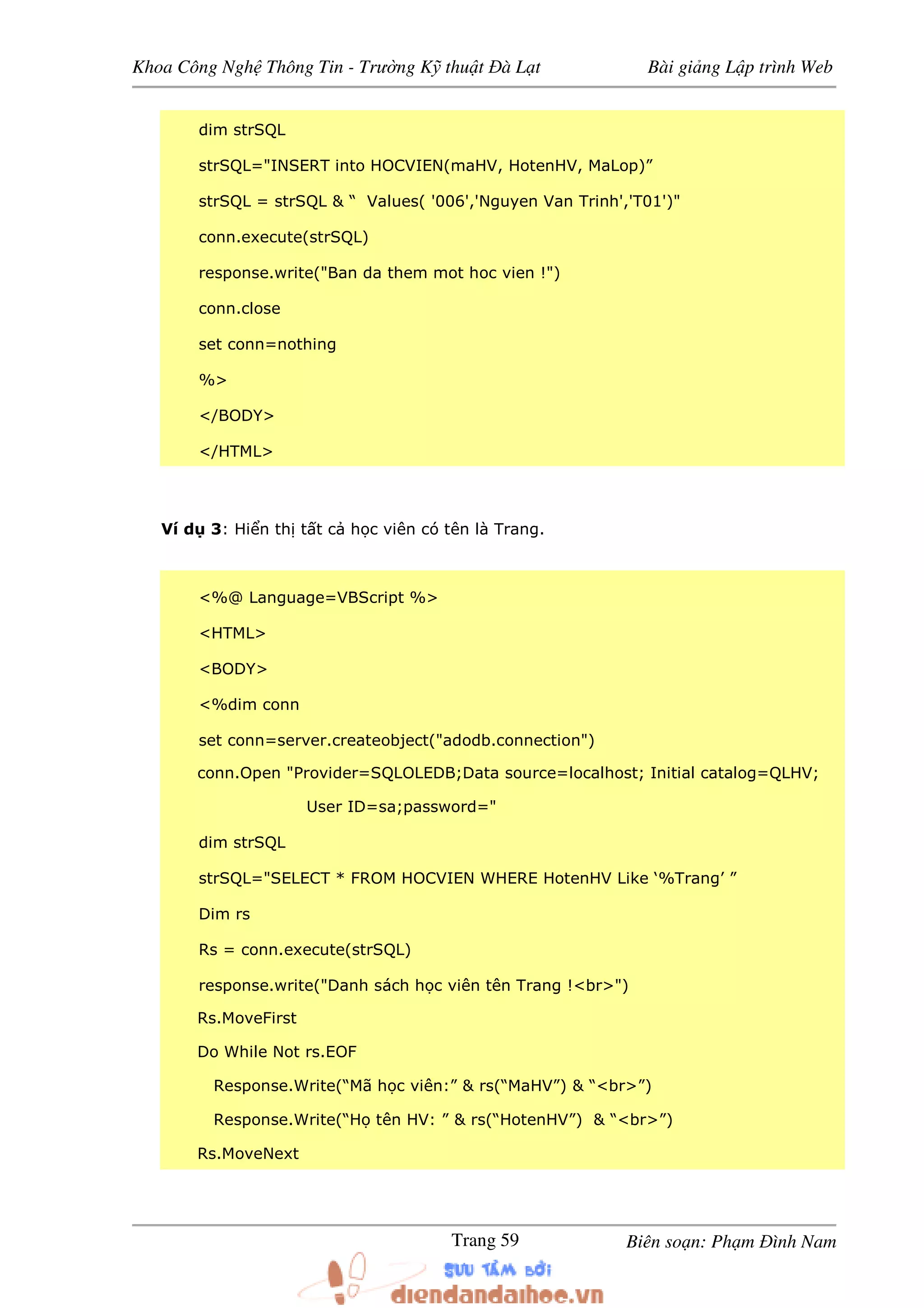 Khoa Công Ngh Thông Tin - Trư ng K thu t à L t Bài gi ng L p trình Web
Biên so n: Ph m ình NamTrang 59
dim strSQL
strSQL="INSERT into HOCVIEN(maHV, HotenHV, MaLop)”
strSQL = strSQL & “ Values( '006','Nguyen Van Trinh','T01')"
conn.execute(strSQL)
response.write("Ban da them mot hoc vien !")
conn.close
set conn=nothing
%>
</BODY>
</HTML>
Ví d 3: Hi n th t t c h c viên có tên là Trang.
<%@ Language=VBScript %>
<HTML>
<BODY>
<%dim conn
set conn=server.createobject("adodb.connection")
conn.Open "Provider=SQLOLEDB;Data source=localhost; Initial catalog=QLHV;
User ID=sa;password="
dim strSQL
strSQL="SELECT * FROM HOCVIEN WHERE HotenHV Like ‘%Trang’ ”
Dim rs
Rs = conn.execute(strSQL)
response.write("Danh sách h c viên tên Trang !<br>")
Rs.MoveFirst
Do While Not rs.EOF
Response.Write(“Mã h c viên:” & rs(“MaHV”) & “<br>”)
Response.Write(“H tên HV: ” & rs(“HotenHV”) & “<br>”)
Rs.MoveNext
 