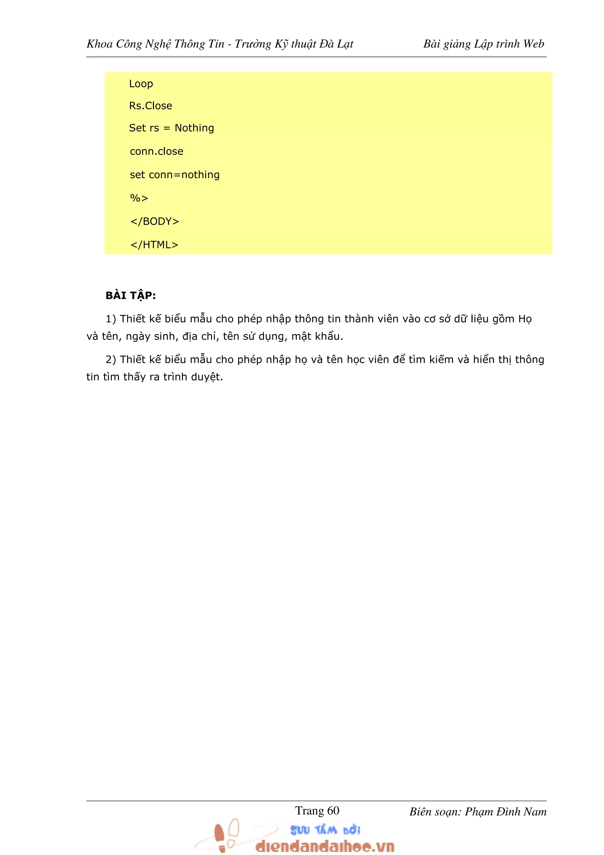 Khoa Công Ngh Thông Tin - Trư ng K thu t à L t Bài gi ng L p trình Web
Biên so n: Ph m ình NamTrang 60
Loop
Rs.Close
Set rs = Nothing
conn.close
set conn=nothing
%>
</BODY>
</HTML>
BÀI T P:
1) Thi t k bi u m u cho phép nh p thông tin thành viên vào cơ s d li u g m H
và tên, ngày sinh, a ch , tên s d ng, m t kh u.
2) Thi t k bi u m u cho phép nh p h và tên h c viên tìm ki m và hi n th thông
tin tìm th y ra trình duy t.
 