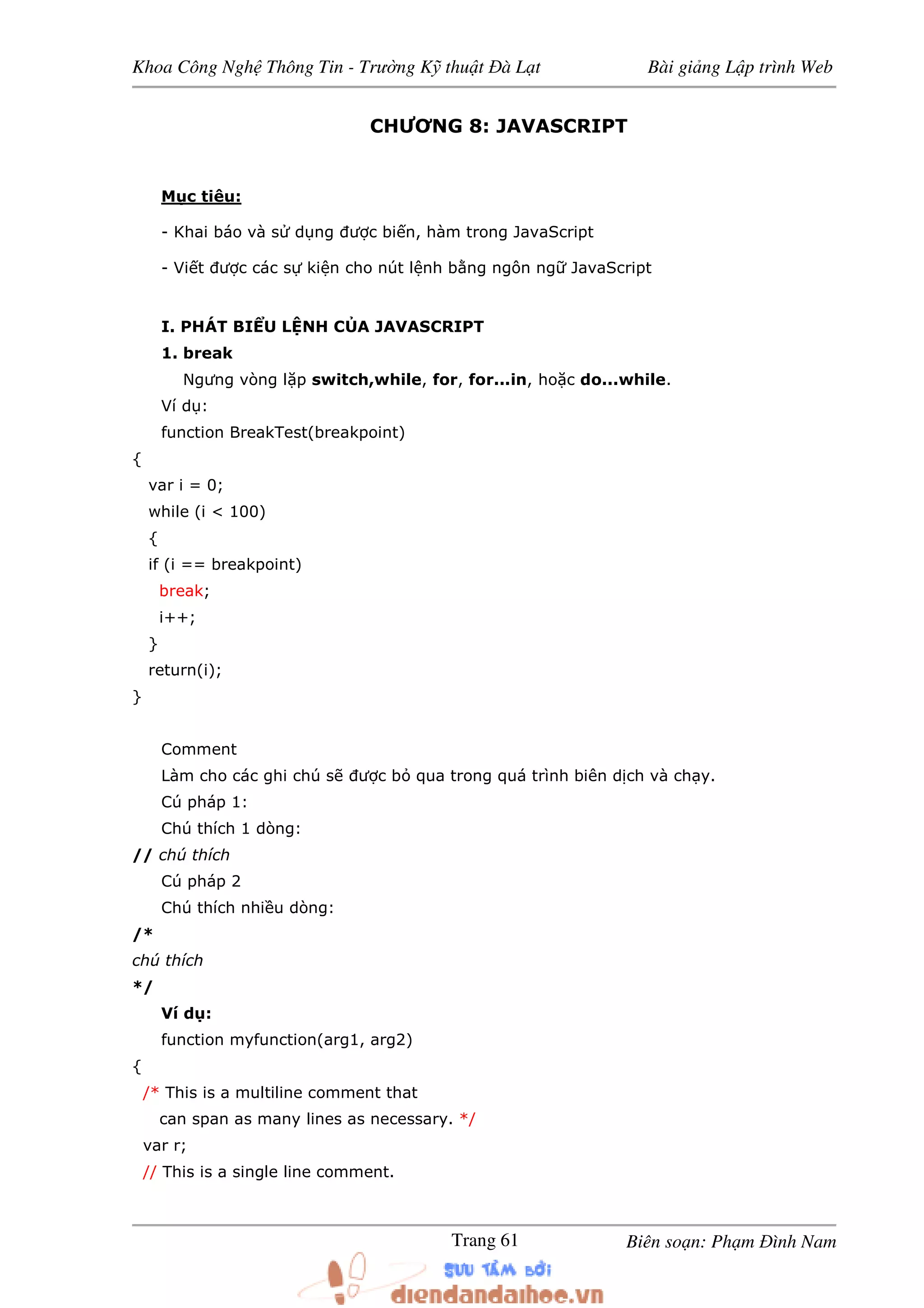 Khoa Công Ngh Thông Tin - Trư ng K thu t à L t Bài gi ng L p trình Web
Biên so n: Ph m ình NamTrang 61
CHƯƠNG 8: JAVASCRIPT
M c tiêu:
- Khai báo và s d ng ư c bi n, hàm trong JavaScript
- Vi t ư c các s ki n cho nút l nh b ng ngôn ng JavaScript
I. PHÁT BI U L NH C A JAVASCRIPT
1. break
Ngưng vòng l p switch,while, for, for...in, ho c do...while.
Ví d :
function BreakTest(breakpoint)
{
var i = 0;
while (i < 100)
{
if (i == breakpoint)
break;
i++;
}
return(i);
}
Comment
Làm cho các ghi chú s ư c b qua trong quá trình biên d ch và ch y.
Cú pháp 1:
Chú thích 1 dòng:
// chú thích
Cú pháp 2
Chú thích nhi u dòng:
/*
chú thích
*/
Ví d :
function myfunction(arg1, arg2)
{
/* This is a multiline comment that
can span as many lines as necessary. */
var r;
// This is a single line comment.
 