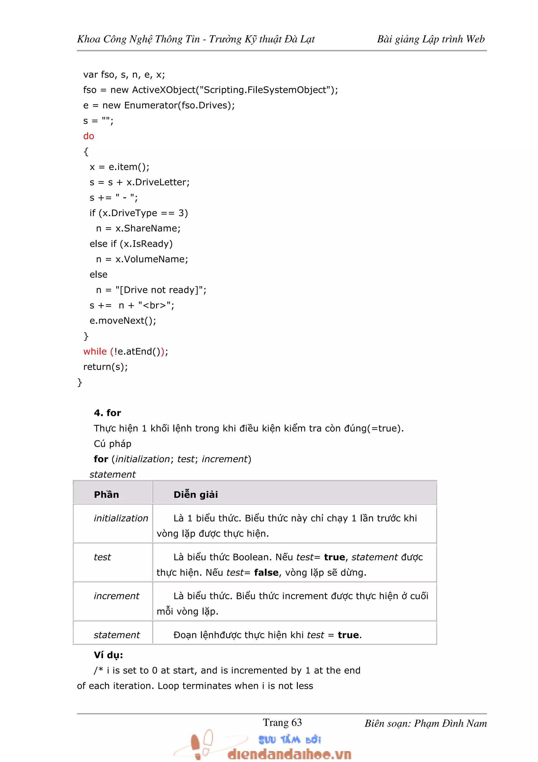 Khoa Công Ngh Thông Tin - Trư ng K thu t à L t Bài gi ng L p trình Web
Biên so n: Ph m ình NamTrang 63
var fso, s, n, e, x;
fso = new ActiveXObject("Scripting.FileSystemObject");
e = new Enumerator(fso.Drives);
s = "";
do
{
x = e.item();
s = s + x.DriveLetter;
s += " - ";
if (x.DriveType == 3)
n = x.ShareName;
else if (x.IsReady)
n = x.VolumeName;
else
n = "[Drive not ready]";
s += n + "<br>";
e.moveNext();
}
while (!e.atEnd());
return(s);
}
4. for
Th c hi n 1 kh i l nh trong khi i u ki n ki m tra còn úng(=true).
Cú pháp
for (initialization; test; increment)
statement
Ph n Di n gi i
initialization Là 1 bi u th c. Bi u th c này ch ch y 1 l n trư c khi
vòng l p ư c th c hi n.
test Là bi u th c Boolean. N u test= true, statement ư c
th c hi n. N u test= false, vòng l p s d ng.
increment Là bi u th c. Bi u th c increment ư c th c hi n cu i
m i vòng l p.
statement Ðo n l nh ư c th c hi n khi test = true.
Ví d :
/* i is set to 0 at start, and is incremented by 1 at the end
of each iteration. Loop terminates when i is not less
 
