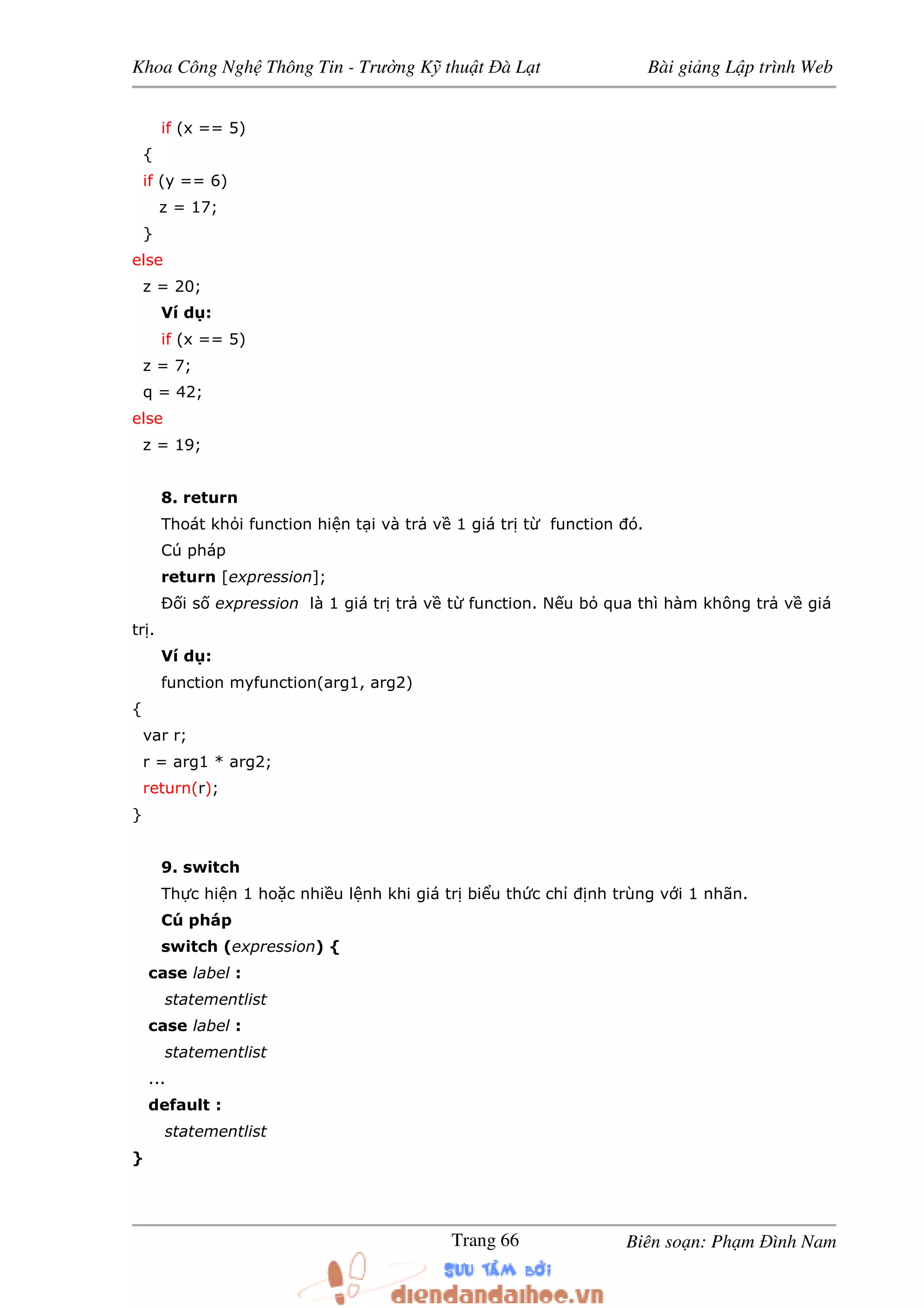 Khoa Công Ngh Thông Tin - Trư ng K thu t à L t Bài gi ng L p trình Web
Biên so n: Ph m ình NamTrang 66
if (x == 5)
{
if (y == 6)
z = 17;
}
else
z = 20;
Ví d :
if (x == 5)
z = 7;
q = 42;
else
z = 19;
8. return
Thoát kh i function hi n t i và tr v 1 giá tr t function ó.
Cú pháp
return [expression];
Ð i s expression là 1 giá tr tr v t function. N u b qua thì hàm không tr v giá
tr .
Ví d :
function myfunction(arg1, arg2)
{
var r;
r = arg1 * arg2;
return(r);
}
9. switch
Th c hi n 1 ho c nhi u l nh khi giá tr bi u th c ch nh trùng v i 1 nhãn.
Cú pháp
switch (expression) {
case label :
statementlist
case label :
statementlist
...
default :
statementlist
}
 