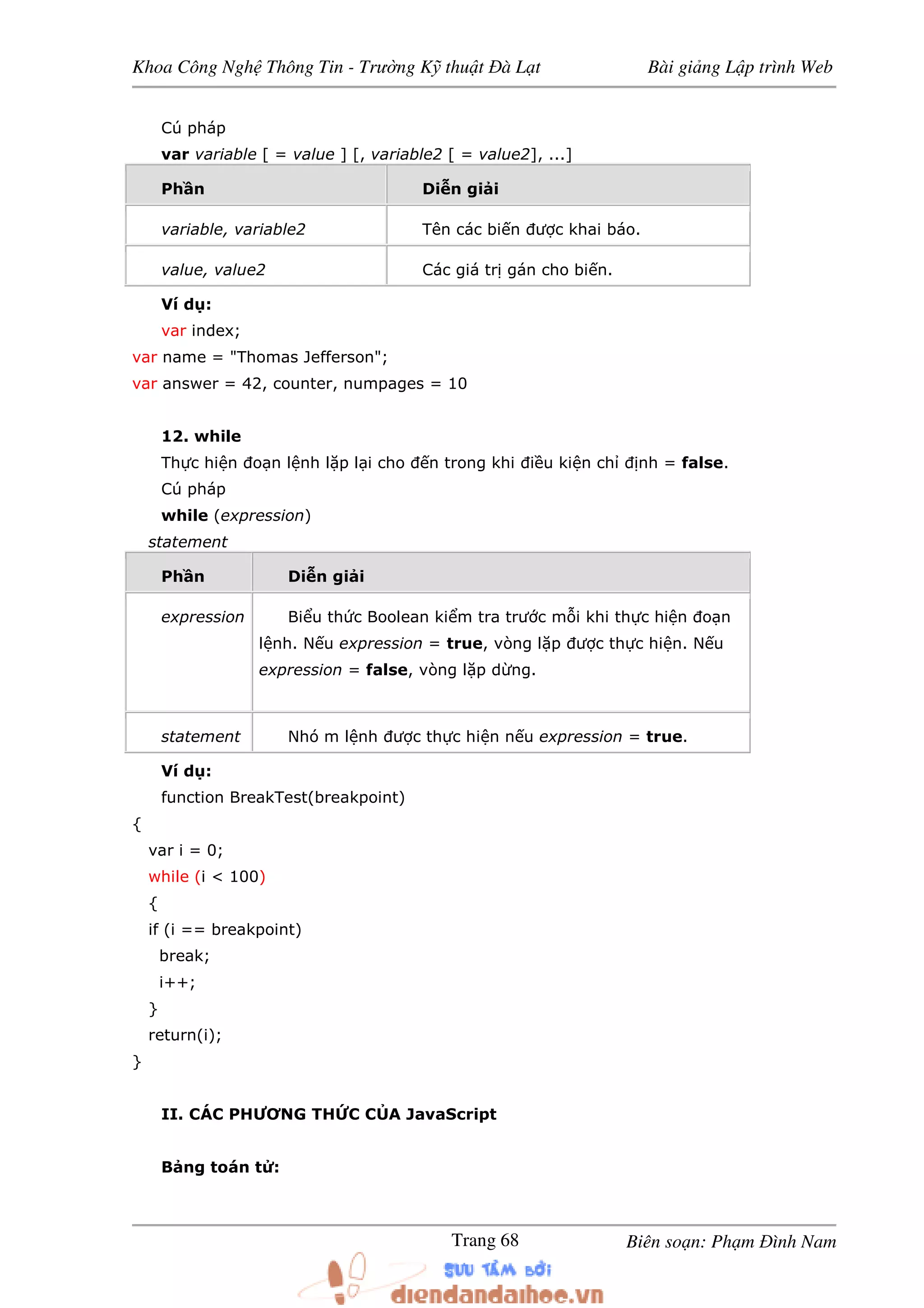 Khoa Công Ngh Thông Tin - Trư ng K thu t à L t Bài gi ng L p trình Web
Biên so n: Ph m ình NamTrang 68
Cú pháp
var variable [ = value ] [, variable2 [ = value2], ...]
Ph n Di n gi i
variable, variable2 Tên các bi n ư c khai báo.
value, value2 Các giá tr gán cho bi n.
Ví d :
var index;
var name = "Thomas Jefferson";
var answer = 42, counter, numpages = 10
12. while
Th c hi n o n l nh l p l i cho n trong khi i u ki n ch nh = false.
Cú pháp
while (expression)
statement
Ph n Di n gi i
expression Bi u th c Boolean ki m tra trư c m i khi th c hi n o n
l nh. N u expression = true, vòng l p ư c th c hi n. N u
expression = false, vòng l p d ng.
statement Nhó m l nh ư c th c hi n n u expression = true.
Ví d :
function BreakTest(breakpoint)
{
var i = 0;
while (i < 100)
{
if (i == breakpoint)
break;
i++;
}
return(i);
}
II. CÁC PHƯƠNG TH C C A JavaScript
B ng toán t :
 