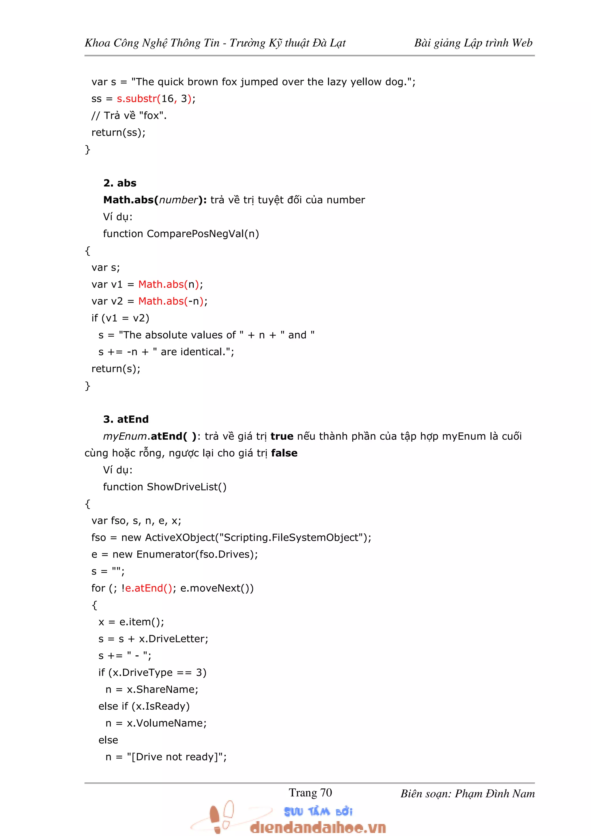 Khoa Công Ngh Thông Tin - Trư ng K thu t à L t Bài gi ng L p trình Web
Biên so n: Ph m ình NamTrang 70
var s = "The quick brown fox jumped over the lazy yellow dog.";
ss = s.substr(16, 3);
// Tr v "fox".
return(ss);
}
2. abs
Math.abs(number): tr v tr tuy t i c a number
Ví d :
function ComparePosNegVal(n)
{
var s;
var v1 = Math.abs(n);
var v2 = Math.abs(-n);
if (v1 = v2)
s = "The absolute values of " + n + " and "
s += -n + " are identical.";
return(s);
}
3. atEnd
myEnum.atEnd( ): tr v giá tr true n u thành ph n c a t p h p myEnum là cu i
cùng ho c r ng, ngư c l i cho giá tr false
Ví d :
function ShowDriveList()
{
var fso, s, n, e, x;
fso = new ActiveXObject("Scripting.FileSystemObject");
e = new Enumerator(fso.Drives);
s = "";
for (; !e.atEnd(); e.moveNext())
{
x = e.item();
s = s + x.DriveLetter;
s += " - ";
if (x.DriveType == 3)
n = x.ShareName;
else if (x.IsReady)
n = x.VolumeName;
else
n = "[Drive not ready]";
 