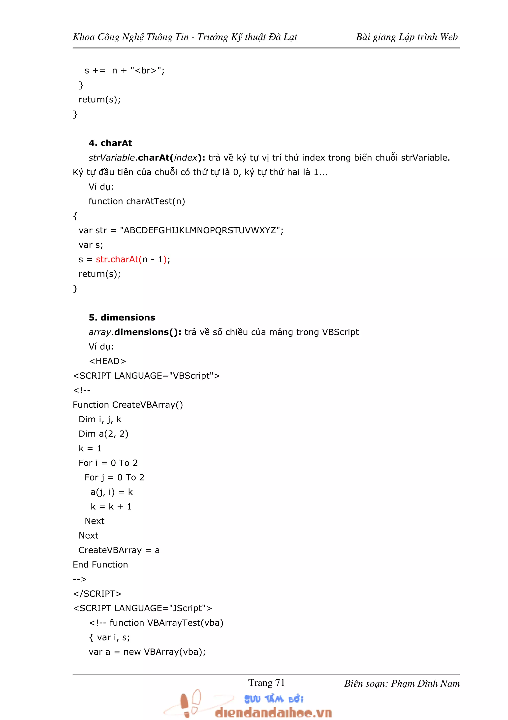 Khoa Công Ngh Thông Tin - Trư ng K thu t à L t Bài gi ng L p trình Web
Biên so n: Ph m ình NamTrang 71
s += n + "<br>";
}
return(s);
}
4. charAt
strVariable.charAt(index): tr v ký t v trí th index trong bi n chu i strVariable.
Ký t u tiên c a chu i có th t là 0, ký t th hai là 1...
Ví d :
function charAtTest(n)
{
var str = "ABCDEFGHIJKLMNOPQRSTUVWXYZ";
var s;
s = str.charAt(n - 1);
return(s);
}
5. dimensions
array.dimensions(): tr v s chi u c a m ng trong VBScript
Ví d :
<HEAD>
<SCRIPT LANGUAGE="VBScript">
<!--
Function CreateVBArray()
Dim i, j, k
Dim a(2, 2)
k = 1
For i = 0 To 2
For j = 0 To 2
a(j, i) = k
k = k + 1
Next
Next
CreateVBArray = a
End Function
-->
</SCRIPT>
<SCRIPT LANGUAGE="JScript">
<!-- function VBArrayTest(vba)
{ var i, s;
var a = new VBArray(vba);
 