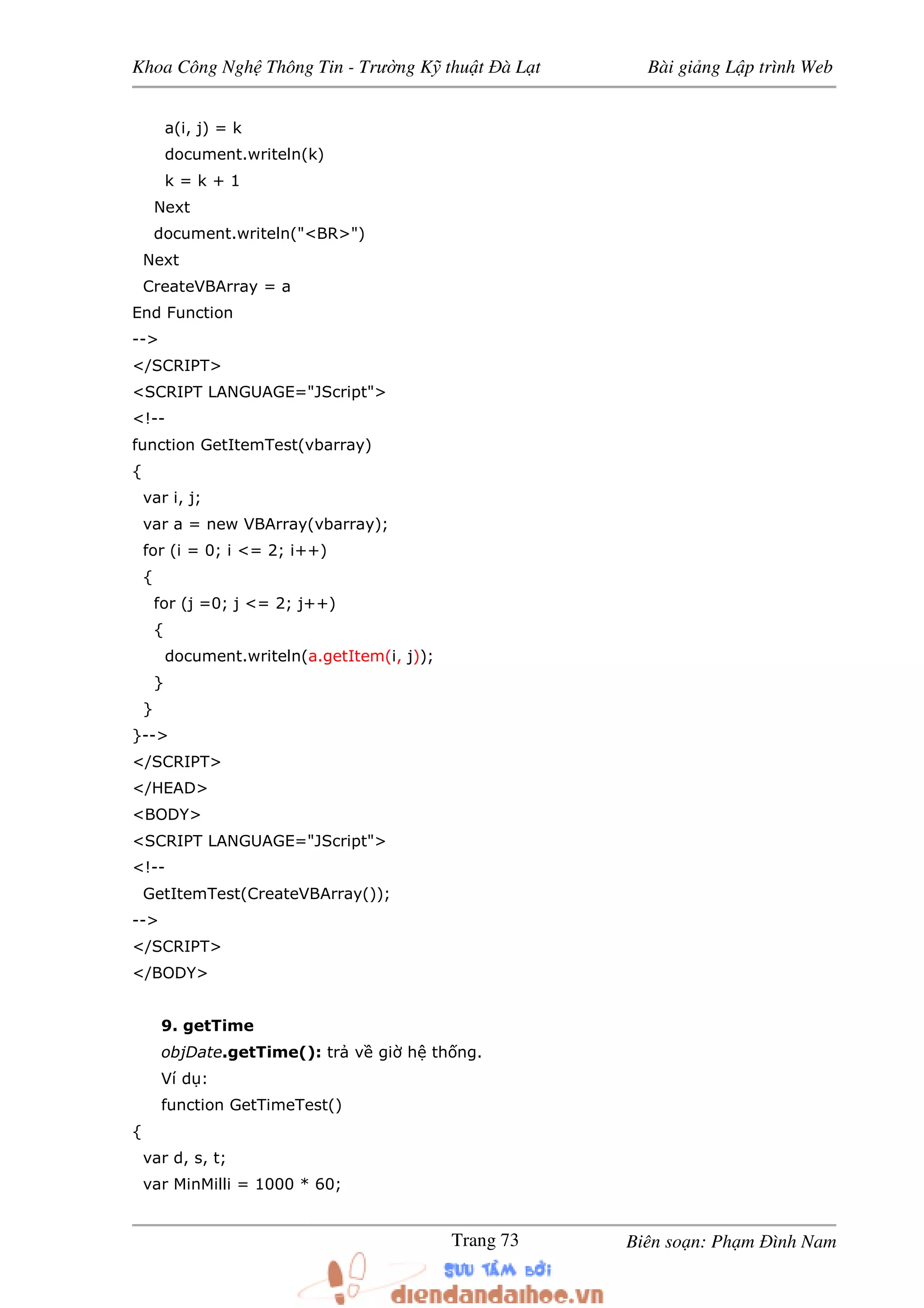 Khoa Công Ngh Thông Tin - Trư ng K thu t à L t Bài gi ng L p trình Web
Biên so n: Ph m ình NamTrang 73
a(i, j) = k
document.writeln(k)
k = k + 1
Next
document.writeln("<BR>")
Next
CreateVBArray = a
End Function
-->
</SCRIPT>
<SCRIPT LANGUAGE="JScript">
<!--
function GetItemTest(vbarray)
{
var i, j;
var a = new VBArray(vbarray);
for (i = 0; i <= 2; i++)
{
for (j =0; j <= 2; j++)
{
document.writeln(a.getItem(i, j));
}
}
}-->
</SCRIPT>
</HEAD>
<BODY>
<SCRIPT LANGUAGE="JScript">
<!--
GetItemTest(CreateVBArray());
-->
</SCRIPT>
</BODY>
9. getTime
objDate.getTime(): tr v gi h th ng.
Ví d :
function GetTimeTest()
{
var d, s, t;
var MinMilli = 1000 * 60;
 