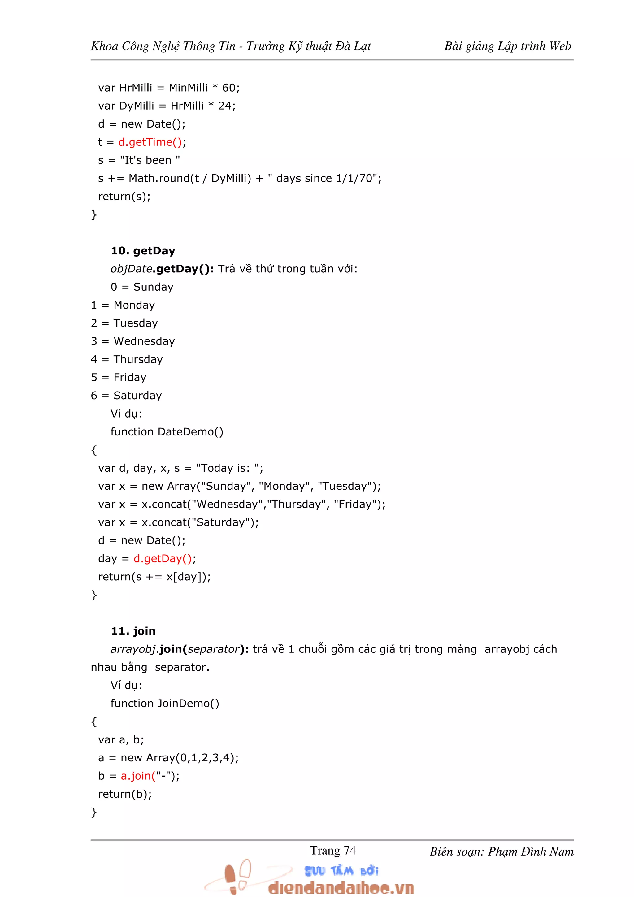 Khoa Công Ngh Thông Tin - Trư ng K thu t à L t Bài gi ng L p trình Web
Biên so n: Ph m ình NamTrang 74
var HrMilli = MinMilli * 60;
var DyMilli = HrMilli * 24;
d = new Date();
t = d.getTime();
s = "It's been "
s += Math.round(t / DyMilli) + " days since 1/1/70";
return(s);
}
10. getDay
objDate.getDay(): Tr v th trong tu n v i:
0 = Sunday
1 = Monday
2 = Tuesday
3 = Wednesday
4 = Thursday
5 = Friday
6 = Saturday
Ví d :
function DateDemo()
{
var d, day, x, s = "Today is: ";
var x = new Array("Sunday", "Monday", "Tuesday");
var x = x.concat("Wednesday","Thursday", "Friday");
var x = x.concat("Saturday");
d = new Date();
day = d.getDay();
return(s += x[day]);
}
11. join
arrayobj.join(separator): tr v 1 chu i g m các giá tr trong m ng arrayobj cách
nhau b ng separator.
Ví d :
function JoinDemo()
{
var a, b;
a = new Array(0,1,2,3,4);
b = a.join("-");
return(b);
}
 