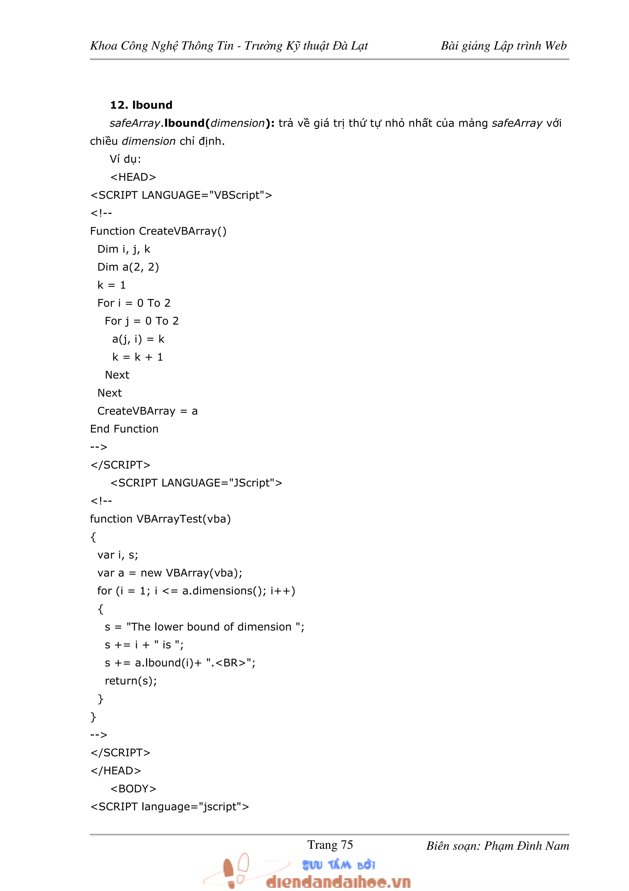 Khoa Công Ngh Thông Tin - Trư ng K thu t à L t Bài gi ng L p trình Web
Biên so n: Ph m ình NamTrang 75
12. lbound
safeArray.lbound(dimension): tr v giá tr th t nh nh t c a m ng safeArray v i
chi u dimension ch nh.
Ví d :
<HEAD>
<SCRIPT LANGUAGE="VBScript">
<!--
Function CreateVBArray()
Dim i, j, k
Dim a(2, 2)
k = 1
For i = 0 To 2
For j = 0 To 2
a(j, i) = k
k = k + 1
Next
Next
CreateVBArray = a
End Function
-->
</SCRIPT>
<SCRIPT LANGUAGE="JScript">
<!--
function VBArrayTest(vba)
{
var i, s;
var a = new VBArray(vba);
for (i = 1; i <= a.dimensions(); i++)
{
s = "The lower bound of dimension ";
s += i + " is ";
s += a.lbound(i)+ ".<BR>";
return(s);
}
}
-->
</SCRIPT>
</HEAD>
<BODY>
<SCRIPT language="jscript">
 