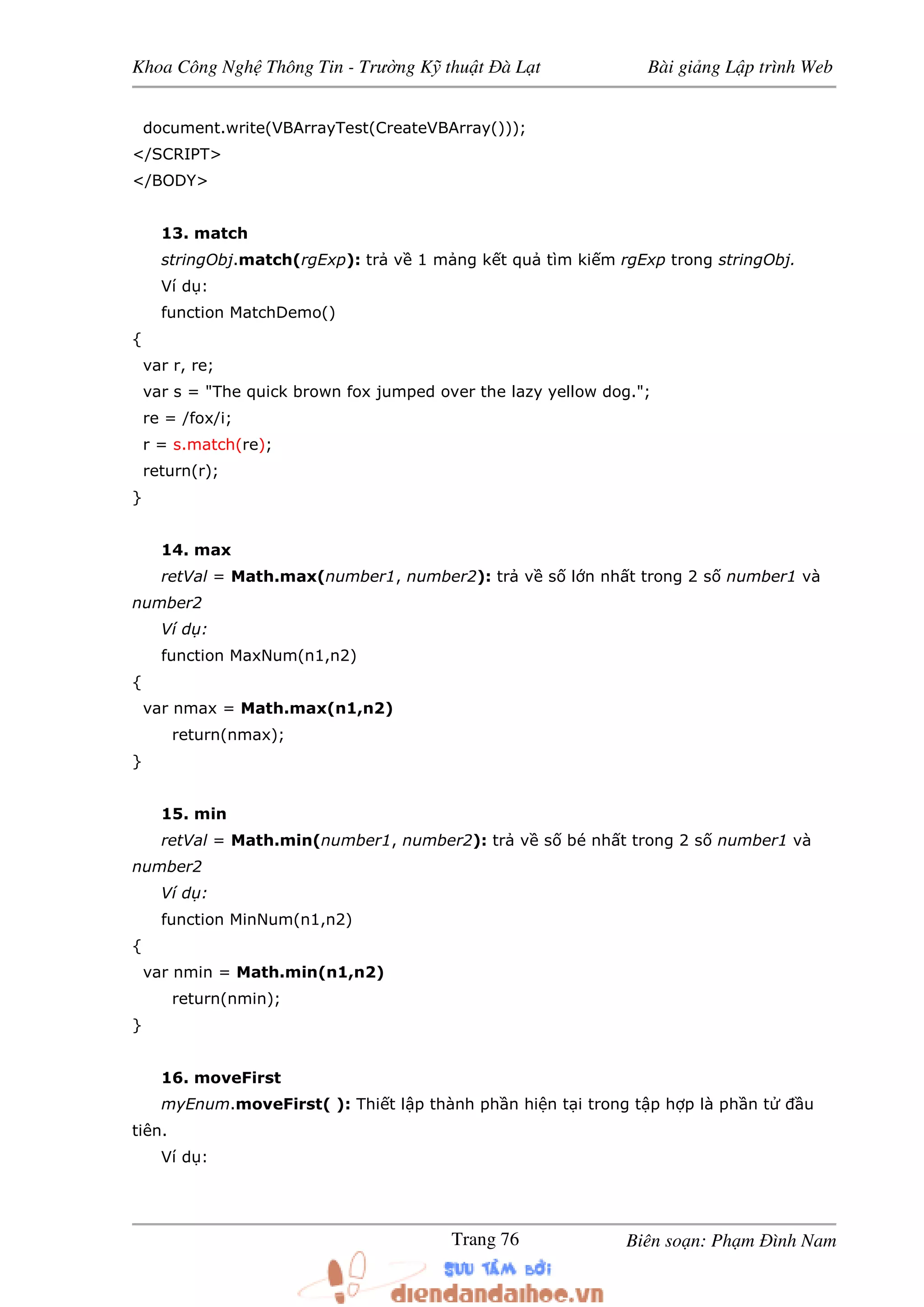 Khoa Công Ngh Thông Tin - Trư ng K thu t à L t Bài gi ng L p trình Web
Biên so n: Ph m ình NamTrang 76
document.write(VBArrayTest(CreateVBArray()));
</SCRIPT>
</BODY>
13. match
stringObj.match(rgExp): tr v 1 m ng k t qu tìm ki m rgExp trong stringObj.
Ví d :
function MatchDemo()
{
var r, re;
var s = "The quick brown fox jumped over the lazy yellow dog.";
re = /fox/i;
r = s.match(re);
return(r);
}
14. max
retVal = Math.max(number1, number2): tr v s l n nh t trong 2 s number1 và
number2
Ví d :
function MaxNum(n1,n2)
{
var nmax = Math.max(n1,n2)
return(nmax);
}
15. min
retVal = Math.min(number1, number2): tr v s bé nh t trong 2 s number1 và
number2
Ví d :
function MinNum(n1,n2)
{
var nmin = Math.min(n1,n2)
return(nmin);
}
16. moveFirst
myEnum.moveFirst( ): Thi t l p thành ph n hi n t i trong t p h p là ph n t u
tiên.
Ví d :
 