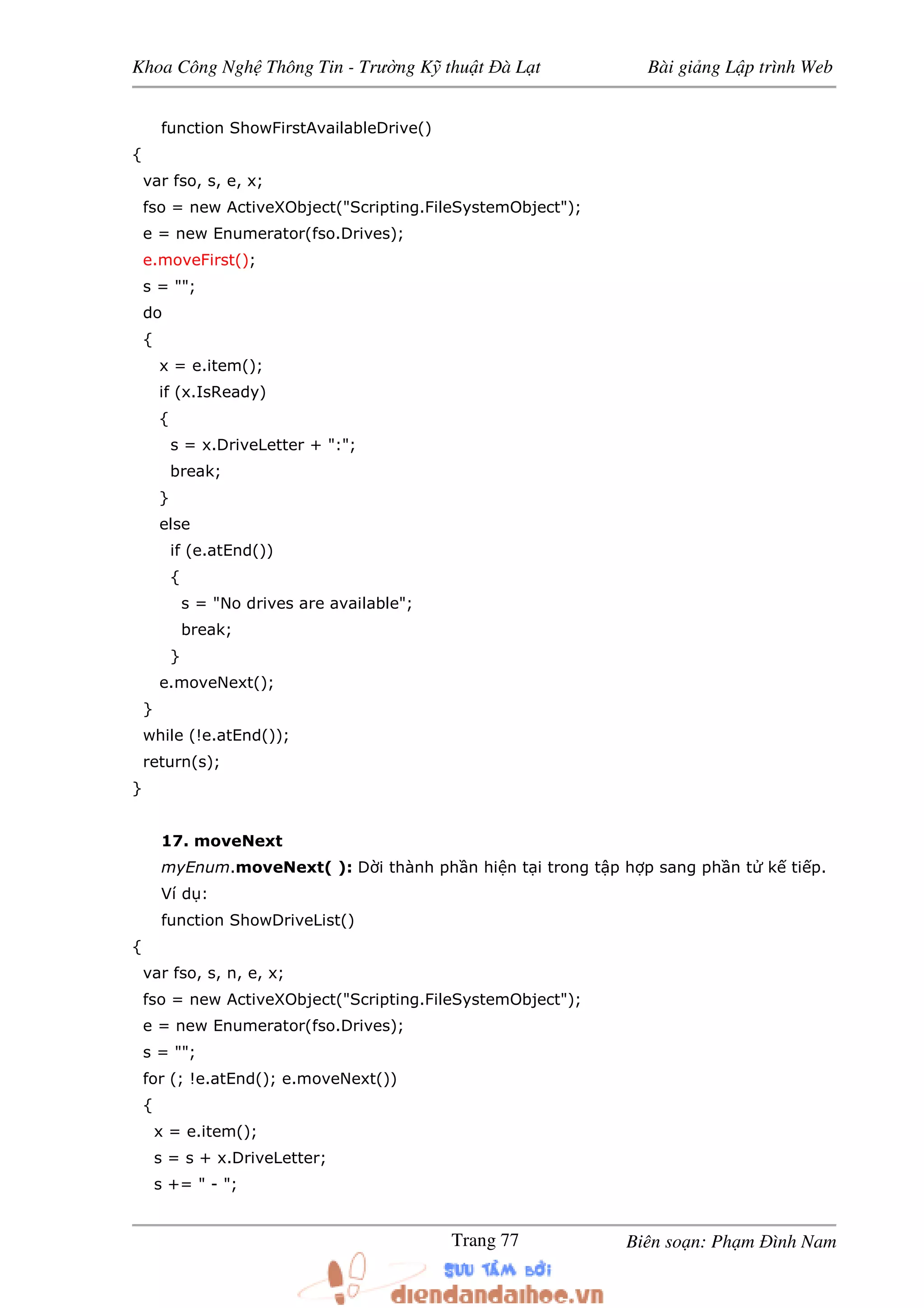Khoa Công Ngh Thông Tin - Trư ng K thu t à L t Bài gi ng L p trình Web
Biên so n: Ph m ình NamTrang 77
function ShowFirstAvailableDrive()
{
var fso, s, e, x;
fso = new ActiveXObject("Scripting.FileSystemObject");
e = new Enumerator(fso.Drives);
e.moveFirst();
s = "";
do
{
x = e.item();
if (x.IsReady)
{
s = x.DriveLetter + ":";
break;
}
else
if (e.atEnd())
{
s = "No drives are available";
break;
}
e.moveNext();
}
while (!e.atEnd());
return(s);
}
17. moveNext
myEnum.moveNext( ): D i thành ph n hi n t i trong t p h p sang ph n t k ti p.
Ví d :
function ShowDriveList()
{
var fso, s, n, e, x;
fso = new ActiveXObject("Scripting.FileSystemObject");
e = new Enumerator(fso.Drives);
s = "";
for (; !e.atEnd(); e.moveNext())
{
x = e.item();
s = s + x.DriveLetter;
s += " - ";
 
