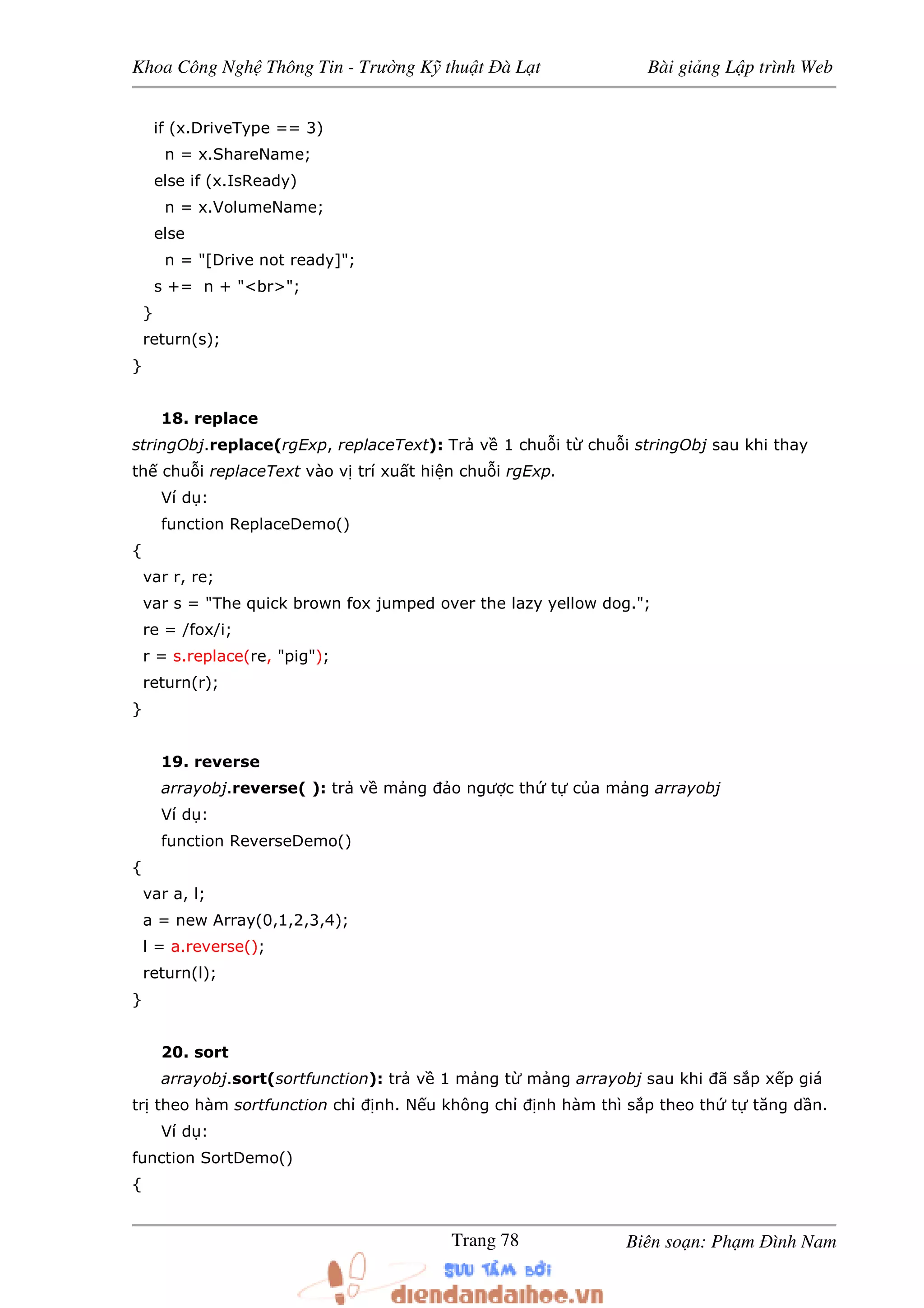 Khoa Công Ngh Thông Tin - Trư ng K thu t à L t Bài gi ng L p trình Web
Biên so n: Ph m ình NamTrang 78
if (x.DriveType == 3)
n = x.ShareName;
else if (x.IsReady)
n = x.VolumeName;
else
n = "[Drive not ready]";
s += n + "<br>";
}
return(s);
}
18. replace
stringObj.replace(rgExp, replaceText): Tr v 1 chu i t chu i stringObj sau khi thay
th chu i replaceText vào v trí xu t hi n chu i rgExp.
Ví d :
function ReplaceDemo()
{
var r, re;
var s = "The quick brown fox jumped over the lazy yellow dog.";
re = /fox/i;
r = s.replace(re, "pig");
return(r);
}
19. reverse
arrayobj.reverse( ): tr v m ng o ngư c th t c a m ng arrayobj
Ví d :
function ReverseDemo()
{
var a, l;
a = new Array(0,1,2,3,4);
l = a.reverse();
return(l);
}
20. sort
arrayobj.sort(sortfunction): tr v 1 m ng t m ng arrayobj sau khi ã s p x p giá
tr theo hàm sortfunction ch nh. N u không ch nh hàm thì s p theo th t tăng d n.
Ví d :
function SortDemo()
{
 