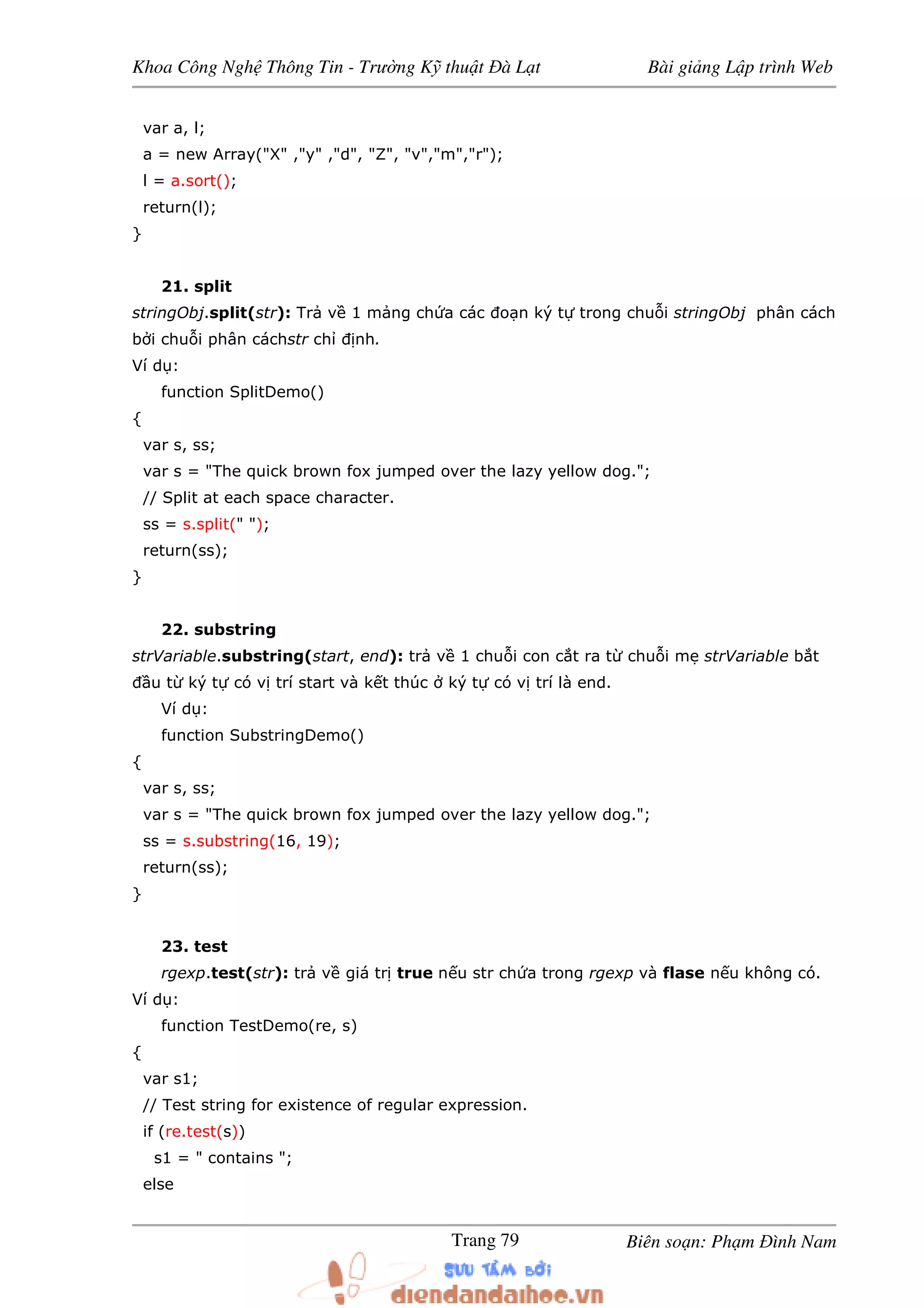 Khoa Công Ngh Thông Tin - Trư ng K thu t à L t Bài gi ng L p trình Web
Biên so n: Ph m ình NamTrang 79
var a, l;
a = new Array("X" ,"y" ,"d", "Z", "v","m","r");
l = a.sort();
return(l);
}
21. split
stringObj.split(str): Tr v 1 m ng ch a các o n ký t trong chu i stringObj phân cách
b i chu i phân cáchstr ch nh.
Ví d :
function SplitDemo()
{
var s, ss;
var s = "The quick brown fox jumped over the lazy yellow dog.";
// Split at each space character.
ss = s.split(" ");
return(ss);
}
22. substring
strVariable.substring(start, end): tr v 1 chu i con c t ra t chu i m strVariable b t
u t ký t có v trí start và k t thúc ký t có v trí là end.
Ví d :
function SubstringDemo()
{
var s, ss;
var s = "The quick brown fox jumped over the lazy yellow dog.";
ss = s.substring(16, 19);
return(ss);
}
23. test
rgexp.test(str): tr v giá tr true n u str ch a trong rgexp và flase n u không có.
Ví d :
function TestDemo(re, s)
{
var s1;
// Test string for existence of regular expression.
if (re.test(s))
s1 = " contains ";
else
 