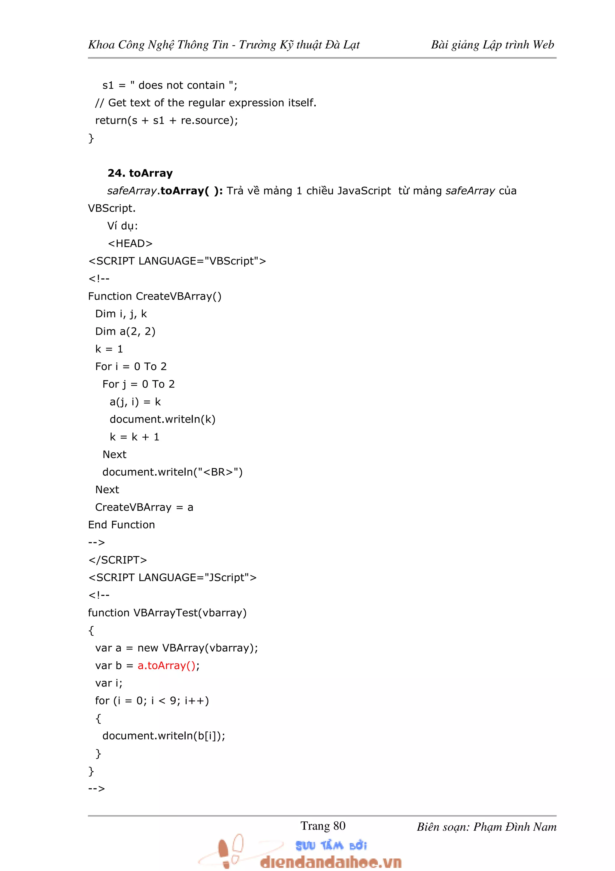 Khoa Công Ngh Thông Tin - Trư ng K thu t à L t Bài gi ng L p trình Web
Biên so n: Ph m ình NamTrang 80
s1 = " does not contain ";
// Get text of the regular expression itself.
return(s + s1 + re.source);
}
24. toArray
safeArray.toArray( ): Tr v m ng 1 chi u JavaScript t m ng safeArray c a
VBScript.
Ví d :
<HEAD>
<SCRIPT LANGUAGE="VBScript">
<!--
Function CreateVBArray()
Dim i, j, k
Dim a(2, 2)
k = 1
For i = 0 To 2
For j = 0 To 2
a(j, i) = k
document.writeln(k)
k = k + 1
Next
document.writeln("<BR>")
Next
CreateVBArray = a
End Function
-->
</SCRIPT>
<SCRIPT LANGUAGE="JScript">
<!--
function VBArrayTest(vbarray)
{
var a = new VBArray(vbarray);
var b = a.toArray();
var i;
for (i = 0; i < 9; i++)
{
document.writeln(b[i]);
}
}
-->
 