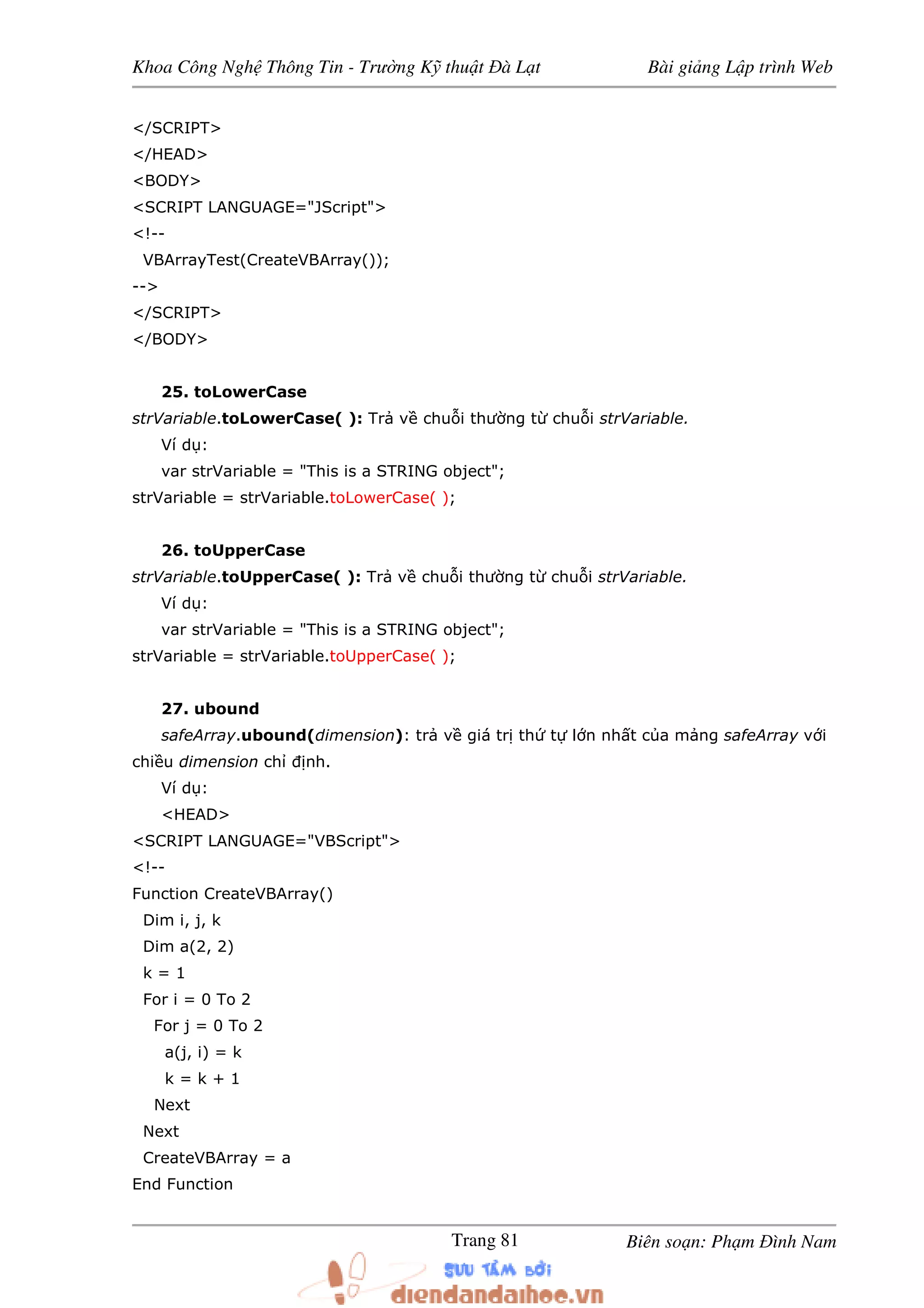 Khoa Công Ngh Thông Tin - Trư ng K thu t à L t Bài gi ng L p trình Web
Biên so n: Ph m ình NamTrang 81
</SCRIPT>
</HEAD>
<BODY>
<SCRIPT LANGUAGE="JScript">
<!--
VBArrayTest(CreateVBArray());
-->
</SCRIPT>
</BODY>
25. toLowerCase
strVariable.toLowerCase( ): Tr v chu i thư ng t chu i strVariable.
Ví d :
var strVariable = "This is a STRING object";
strVariable = strVariable.toLowerCase( );
26. toUpperCase
strVariable.toUpperCase( ): Tr v chu i thư ng t chu i strVariable.
Ví d :
var strVariable = "This is a STRING object";
strVariable = strVariable.toUpperCase( );
27. ubound
safeArray.ubound(dimension): tr v giá tr th t l n nh t c a m ng safeArray v i
chi u dimension ch nh.
Ví d :
<HEAD>
<SCRIPT LANGUAGE="VBScript">
<!--
Function CreateVBArray()
Dim i, j, k
Dim a(2, 2)
k = 1
For i = 0 To 2
For j = 0 To 2
a(j, i) = k
k = k + 1
Next
Next
CreateVBArray = a
End Function
 