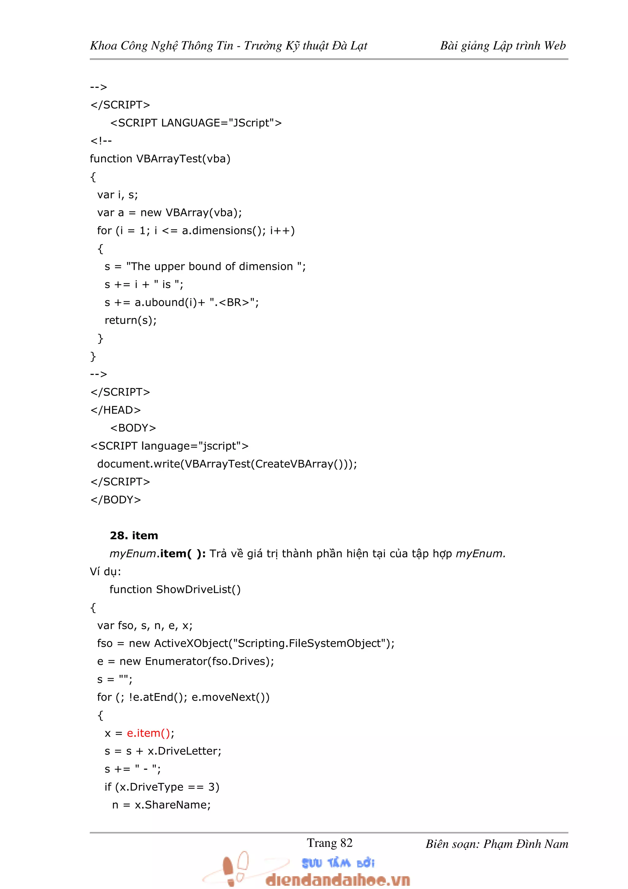 Khoa Công Ngh Thông Tin - Trư ng K thu t à L t Bài gi ng L p trình Web
Biên so n: Ph m ình NamTrang 82
-->
</SCRIPT>
<SCRIPT LANGUAGE="JScript">
<!--
function VBArrayTest(vba)
{
var i, s;
var a = new VBArray(vba);
for (i = 1; i <= a.dimensions(); i++)
{
s = "The upper bound of dimension ";
s += i + " is ";
s += a.ubound(i)+ ".<BR>";
return(s);
}
}
-->
</SCRIPT>
</HEAD>
<BODY>
<SCRIPT language="jscript">
document.write(VBArrayTest(CreateVBArray()));
</SCRIPT>
</BODY>
28. item
myEnum.item( ): Tr v giá tr thành ph n hi n t i c a t p h p myEnum.
Ví d :
function ShowDriveList()
{
var fso, s, n, e, x;
fso = new ActiveXObject("Scripting.FileSystemObject");
e = new Enumerator(fso.Drives);
s = "";
for (; !e.atEnd(); e.moveNext())
{
x = e.item();
s = s + x.DriveLetter;
s += " - ";
if (x.DriveType == 3)
n = x.ShareName;
 