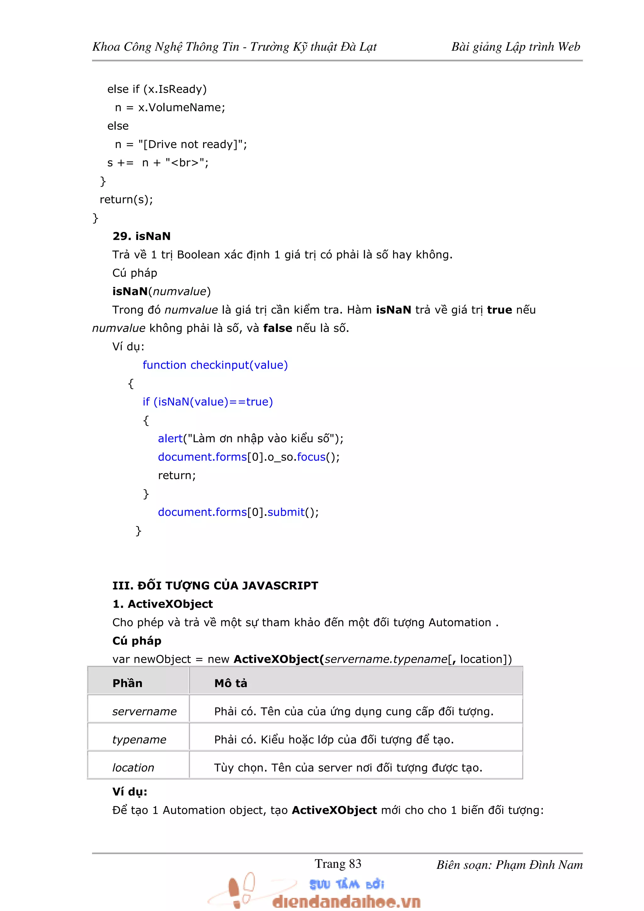 Khoa Công Ngh Thông Tin - Trư ng K thu t à L t Bài gi ng L p trình Web
Biên so n: Ph m ình NamTrang 83
else if (x.IsReady)
n = x.VolumeName;
else
n = "[Drive not ready]";
s += n + "<br>";
}
return(s);
}
29. isNaN
Tr v 1 tr Boolean xác nh 1 giá tr có ph i là s hay không.
Cú pháp
isNaN(numvalue)
Trong ó numvalue là giá tr c n ki m tra. Hàm isNaN tr v giá tr true n u
numvalue không ph i là s , và false n u là s .
Ví d :
function checkinput(value)
{
if (isNaN(value)==true)
{
alert("Làm ơn nh p vào ki u s ");
document.forms[0].o_so.focus();
return;
}
document.forms[0].submit();
}
III. Ð I TƯ NG C A JAVASCRIPT
1. ActiveXObject
Cho phép và tr v m t s tham kh o n m t i tư ng Automation .
Cú pháp
var newObject = new ActiveXObject(servername.typename[, location])
Ph n Mô t
servername Ph i có. Tên c a c a ng d ng cung c p i tư ng.
typename Ph i có. Ki u ho c l p c a i tư ng t o.
location Tùy ch n. Tên c a server nơi i tư ng ư c t o.
Ví d :
Ð t o 1 Automation object, t o ActiveXObject m i cho cho 1 bi n i tư ng:
 