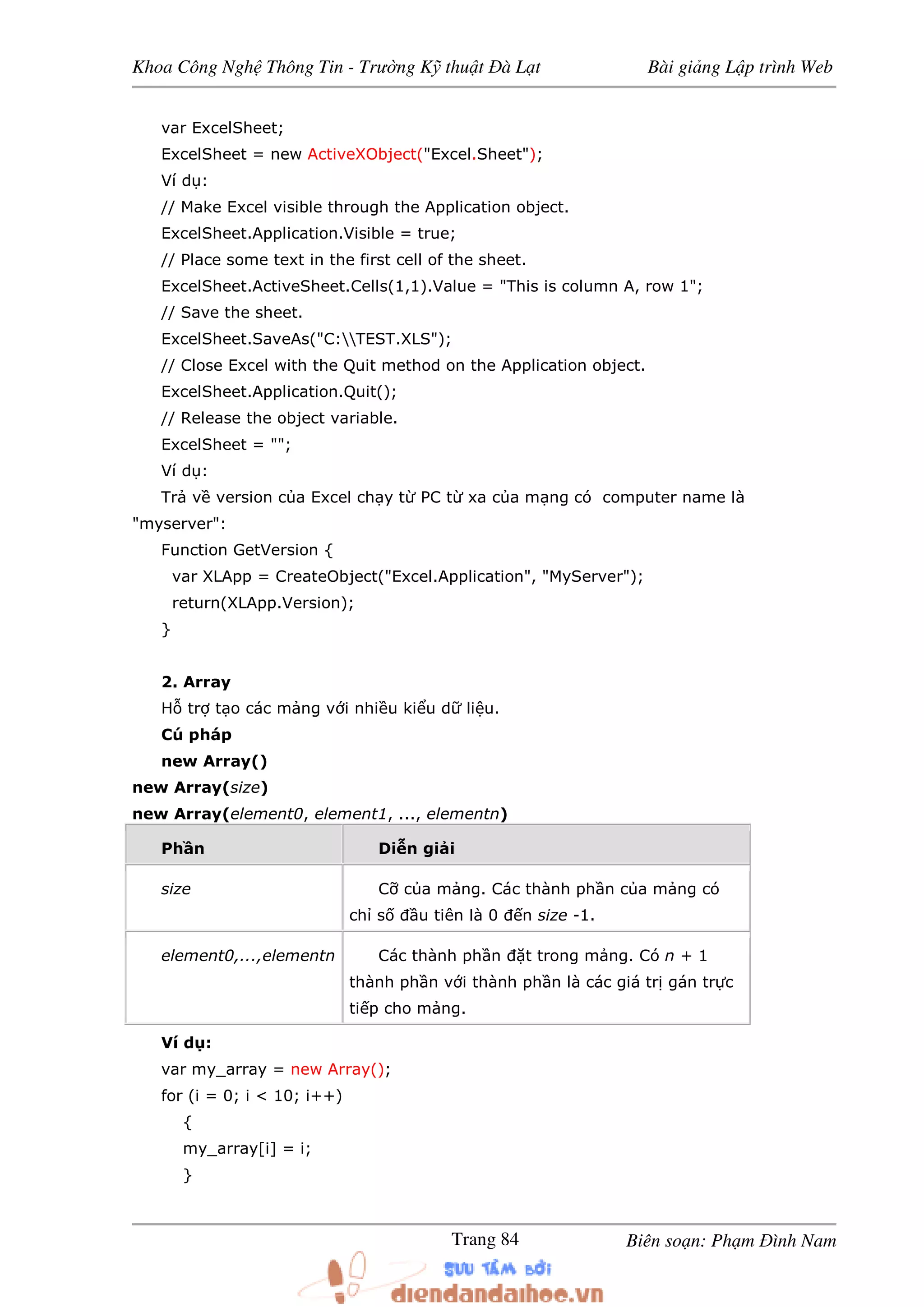 Khoa Công Ngh Thông Tin - Trư ng K thu t à L t Bài gi ng L p trình Web
Biên so n: Ph m ình NamTrang 84
var ExcelSheet;
ExcelSheet = new ActiveXObject("Excel.Sheet");
Ví d :
// Make Excel visible through the Application object.
ExcelSheet.Application.Visible = true;
// Place some text in the first cell of the sheet.
ExcelSheet.ActiveSheet.Cells(1,1).Value = "This is column A, row 1";
// Save the sheet.
ExcelSheet.SaveAs("C:TEST.XLS");
// Close Excel with the Quit method on the Application object.
ExcelSheet.Application.Quit();
// Release the object variable.
ExcelSheet = "";
Ví d :
Tr v version c a Excel ch y t PC t xa c a m ng có computer name là
"myserver":
Function GetVersion {
var XLApp = CreateObject("Excel.Application", "MyServer");
return(XLApp.Version);
}
2. Array
H tr t o các m ng v i nhi u ki u d li u.
Cú pháp
new Array()
new Array(size)
new Array(element0, element1, ..., elementn)
Ph n Di n gi i
size C c a m ng. Các thành ph n c a m ng có
ch s u tiên là 0 n size -1.
element0,...,elementn Các thành ph n t trong m ng. Có n + 1
thành ph n v i thành ph n là các giá tr gán tr c
ti p cho m ng.
Ví d :
var my_array = new Array();
for (i = 0; i < 10; i++)
{
my_array[i] = i;
}
 