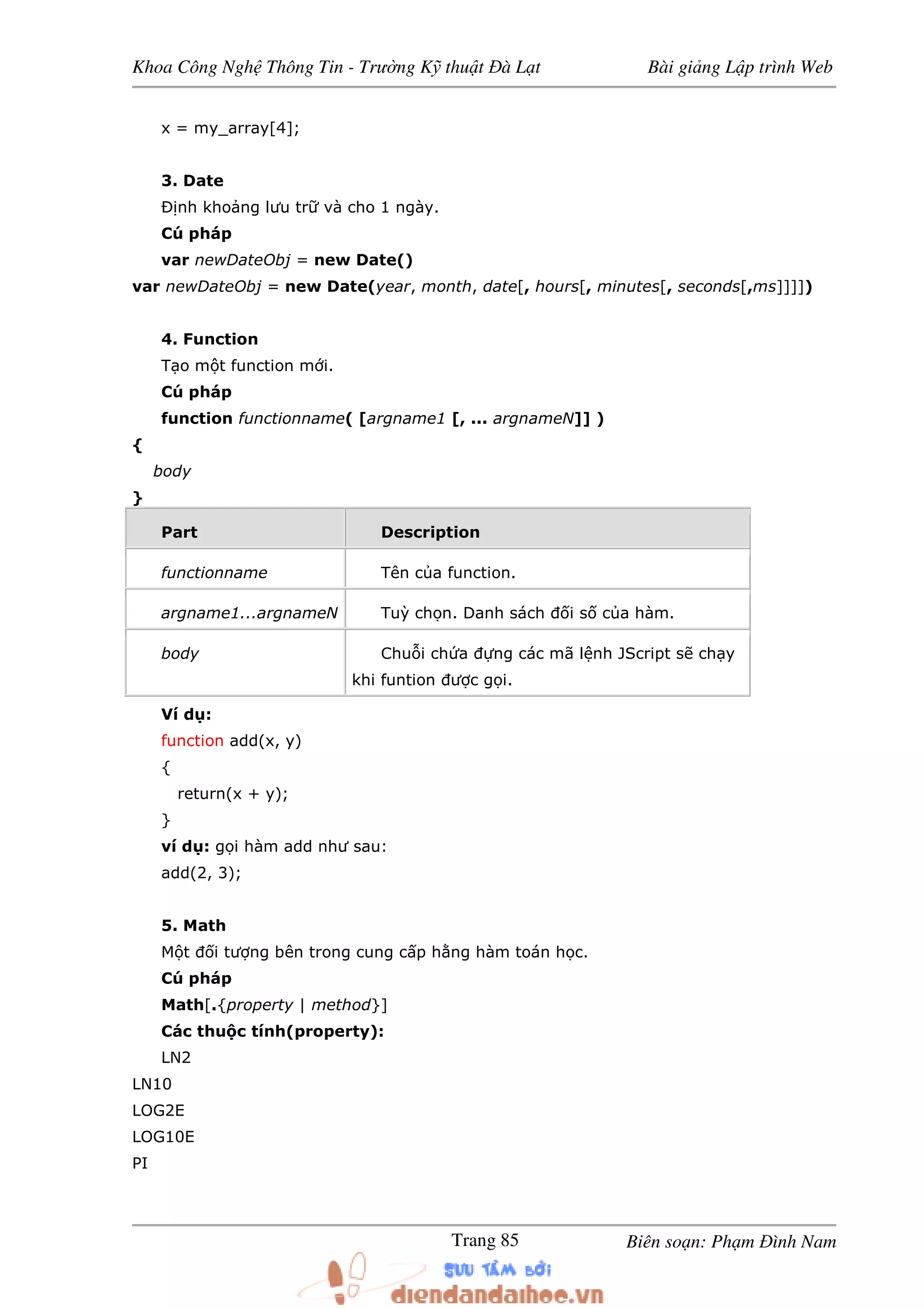 Khoa Công Ngh Thông Tin - Trư ng K thu t à L t Bài gi ng L p trình Web
Biên so n: Ph m ình NamTrang 85
x = my_array[4];
3. Date
Ð nh kho ng lưu tr và cho 1 ngày.
Cú pháp
var newDateObj = new Date()
var newDateObj = new Date(year, month, date[, hours[, minutes[, seconds[,ms]]]])
4. Function
T o m t function m i.
Cú pháp
function functionname( [argname1 [, ... argnameN]] )
{
body
}
Part Description
functionname Tên c a function.
argname1...argnameN Tuỳ ch n. Danh sách i s c a hàm.
body Chu i ch a ng các mã l nh JScript s ch y
khi funtion ư c g i.
Ví d :
function add(x, y)
{
return(x + y);
}
ví d : g i hàm add như sau:
add(2, 3);
5. Math
M t i tư ng bên trong cung c p h ng hàm toán h c.
Cú pháp
Math[.{property | method}]
Các thu c tính(property):
LN2
LN10
LOG2E
LOG10E
PI
 