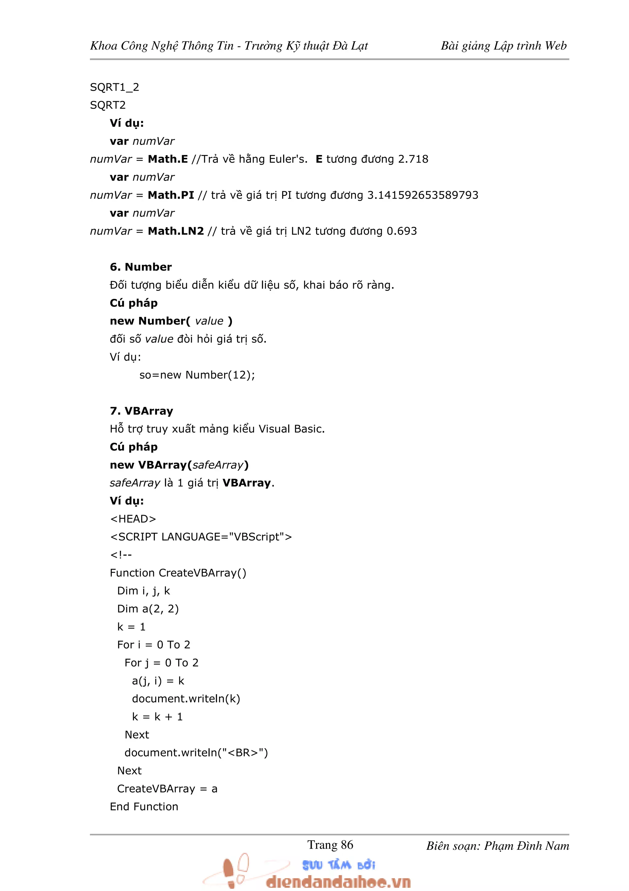 Khoa Công Ngh Thông Tin - Trư ng K thu t à L t Bài gi ng L p trình Web
Biên so n: Ph m ình NamTrang 86
SQRT1_2
SQRT2
Ví d :
var numVar
numVar = Math.E //Tr v h ng Euler's. E tương ương 2.718
var numVar
numVar = Math.PI // tr v giá tr PI tương ương 3.141592653589793
var numVar
numVar = Math.LN2 // tr v giá tr LN2 tương ương 0.693
6. Number
Ð i tư ng bi u di n ki u d li u s , khai báo rõ ràng.
Cú pháp
new Number( value )
i s value òi h i giá tr s .
Ví d :
so=new Number(12);
7. VBArray
H tr truy xu t m ng ki u Visual Basic.
Cú pháp
new VBArray(safeArray)
safeArray là 1 giá tr VBArray.
Ví d :
<HEAD>
<SCRIPT LANGUAGE="VBScript">
<!--
Function CreateVBArray()
Dim i, j, k
Dim a(2, 2)
k = 1
For i = 0 To 2
For j = 0 To 2
a(j, i) = k
document.writeln(k)
k = k + 1
Next
document.writeln("<BR>")
Next
CreateVBArray = a
End Function
 