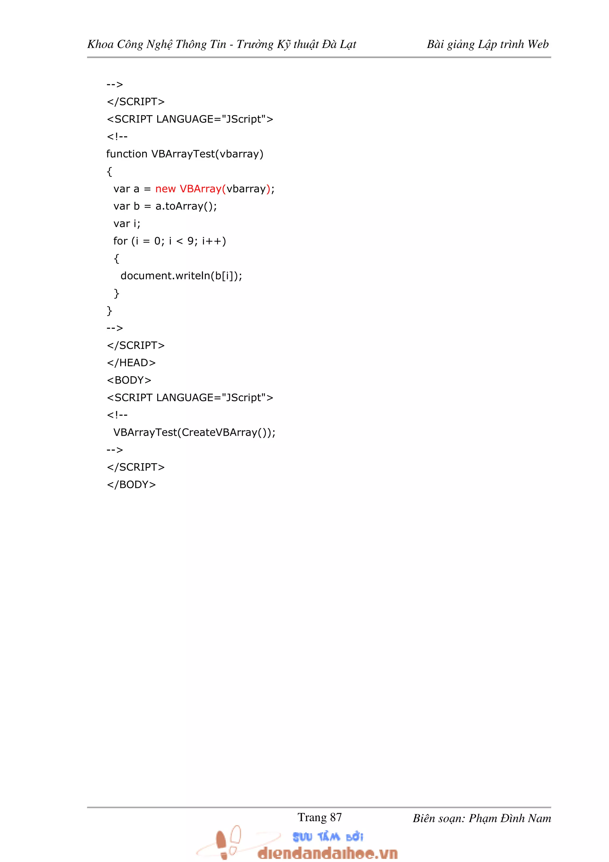 Khoa Công Ngh Thông Tin - Trư ng K thu t à L t Bài gi ng L p trình Web
Biên so n: Ph m ình NamTrang 87
-->
</SCRIPT>
<SCRIPT LANGUAGE="JScript">
<!--
function VBArrayTest(vbarray)
{
var a = new VBArray(vbarray);
var b = a.toArray();
var i;
for (i = 0; i < 9; i++)
{
document.writeln(b[i]);
}
}
-->
</SCRIPT>
</HEAD>
<BODY>
<SCRIPT LANGUAGE="JScript">
<!--
VBArrayTest(CreateVBArray());
-->
</SCRIPT>
</BODY>
 