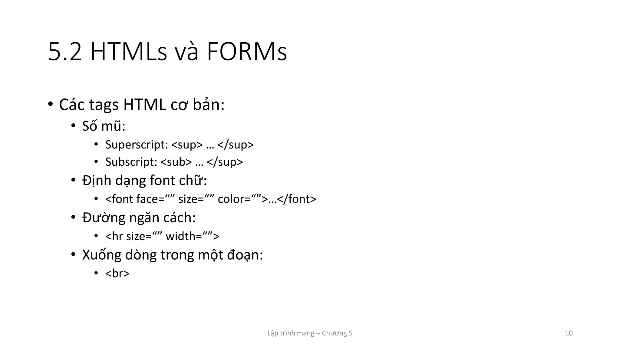 Lập trình mạng – Chương 5 10
5.2 HTMLs và FORMs
• Các tags HTML cơ bản:
• Số mũ:
• Superscript: <sup> … </sup>
• Subscript: <sub> … </sup>
• Định dạng font chữ:
• <font face=“” size=“” color=“”>…</font>
• Đường ngăn cách:
• <hr size=“” width=“”>
• Xuống dòng trong một đoạn:
• <br>
 
