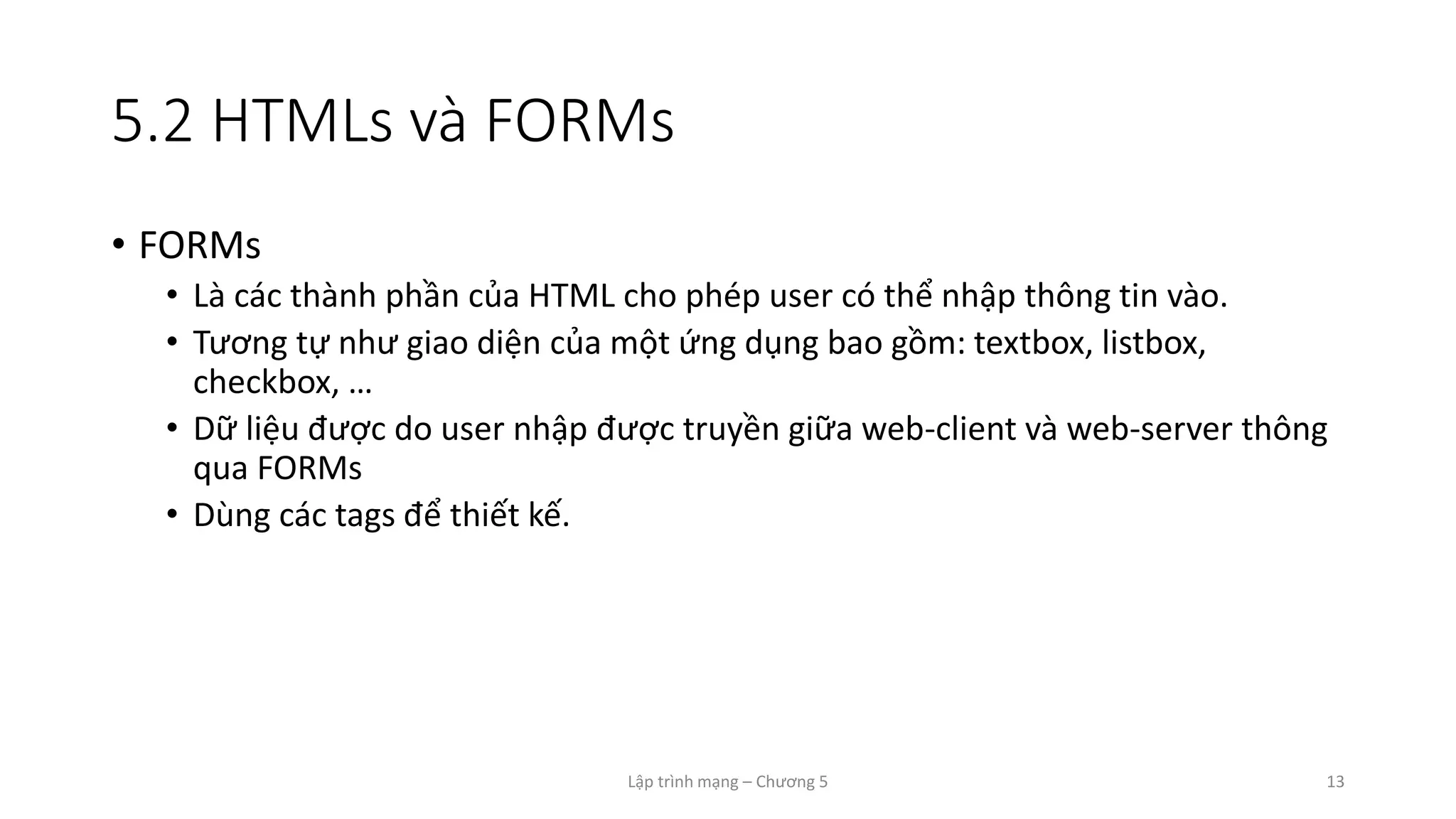 Lập trình mạng – Chương 5 13
5.2 HTMLs và FORMs
• FORMs
• Là các thành phần của HTML cho phép user có thể nhập thông tin vào.
• Tương tự như giao diện của một ứng dụng bao gồm: textbox, listbox,
checkbox, …
• Dữ liệu được do user nhập được truyền giữa web-client và web-server thông
qua FORMs
• Dùng các tags để thiết kế.
 