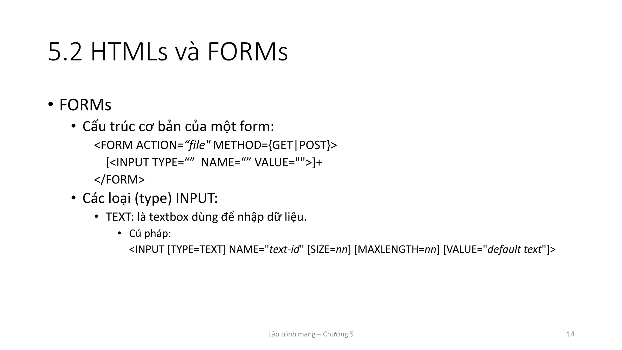 Lập trình mạng – Chương 5 14
5.2 HTMLs và FORMs
• FORMs
• Cấu trúc cơ bản của một form:
<FORM ACTION=“file" METHOD={GET|POST}>
[<INPUT TYPE=“” NAME=“” VALUE="">]+
</FORM>
• Các loại (type) INPUT:
• TEXT: là textbox dùng để nhập dữ liệu.
• Cú pháp:
<INPUT [TYPE=TEXT] NAME="text-id" [SIZE=nn] [MAXLENGTH=nn] [VALUE="default text"]>
 