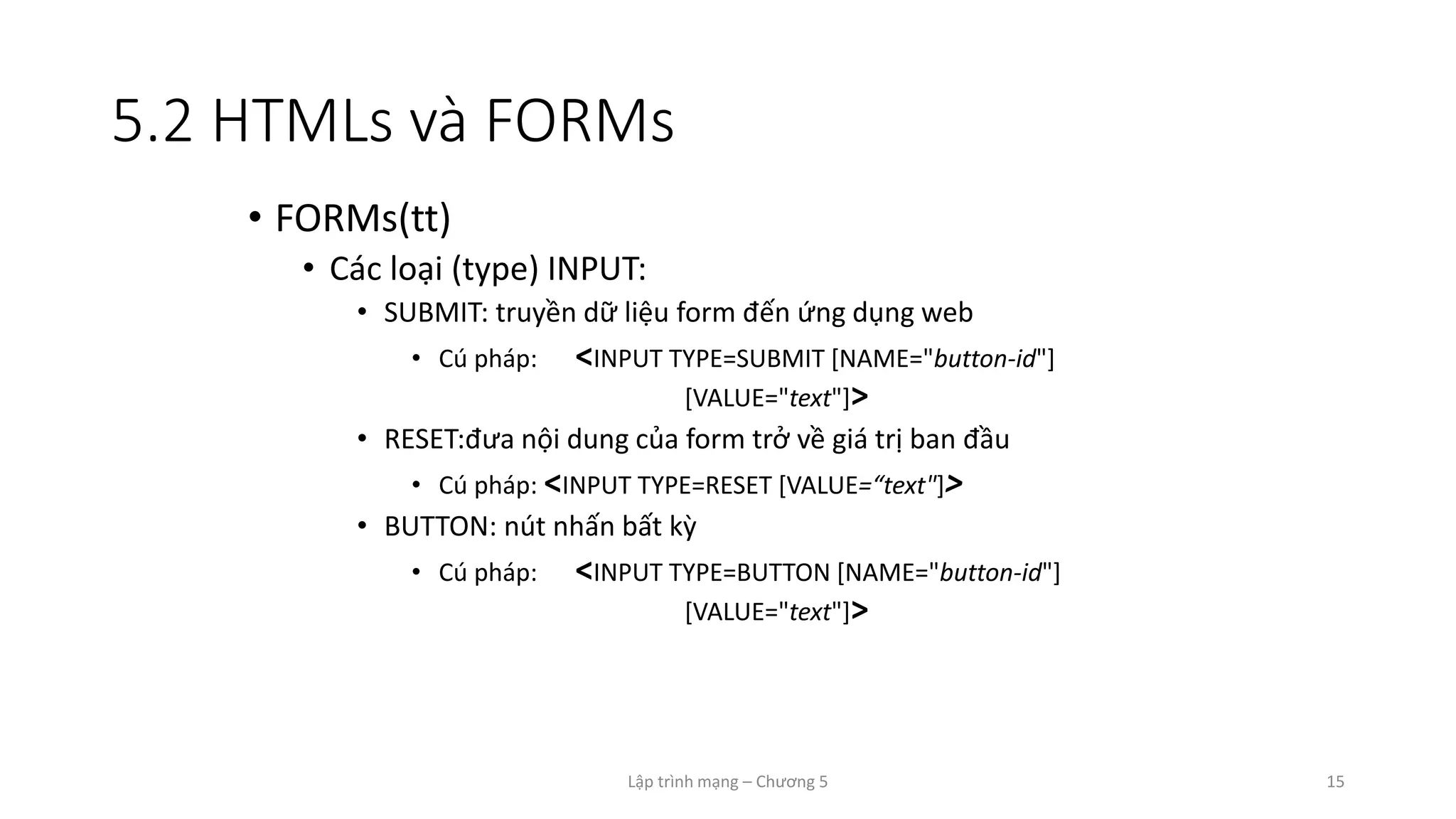 Lập trình mạng – Chương 5 15
5.2 HTMLs và FORMs
• FORMs(tt)
• Các loại (type) INPUT:
• SUBMIT: truyền dữ liệu form đến ứng dụng web
• Cú pháp: <INPUT TYPE=SUBMIT [NAME="button-id"]
[VALUE="text"]>
• RESET:đưa nội dung của form trở về giá trị ban đầu
• Cú pháp: <INPUT TYPE=RESET [VALUE=“text"]>
• BUTTON: nút nhấn bất kỳ
• Cú pháp: <INPUT TYPE=BUTTON [NAME="button-id"]
[VALUE="text"]>
 