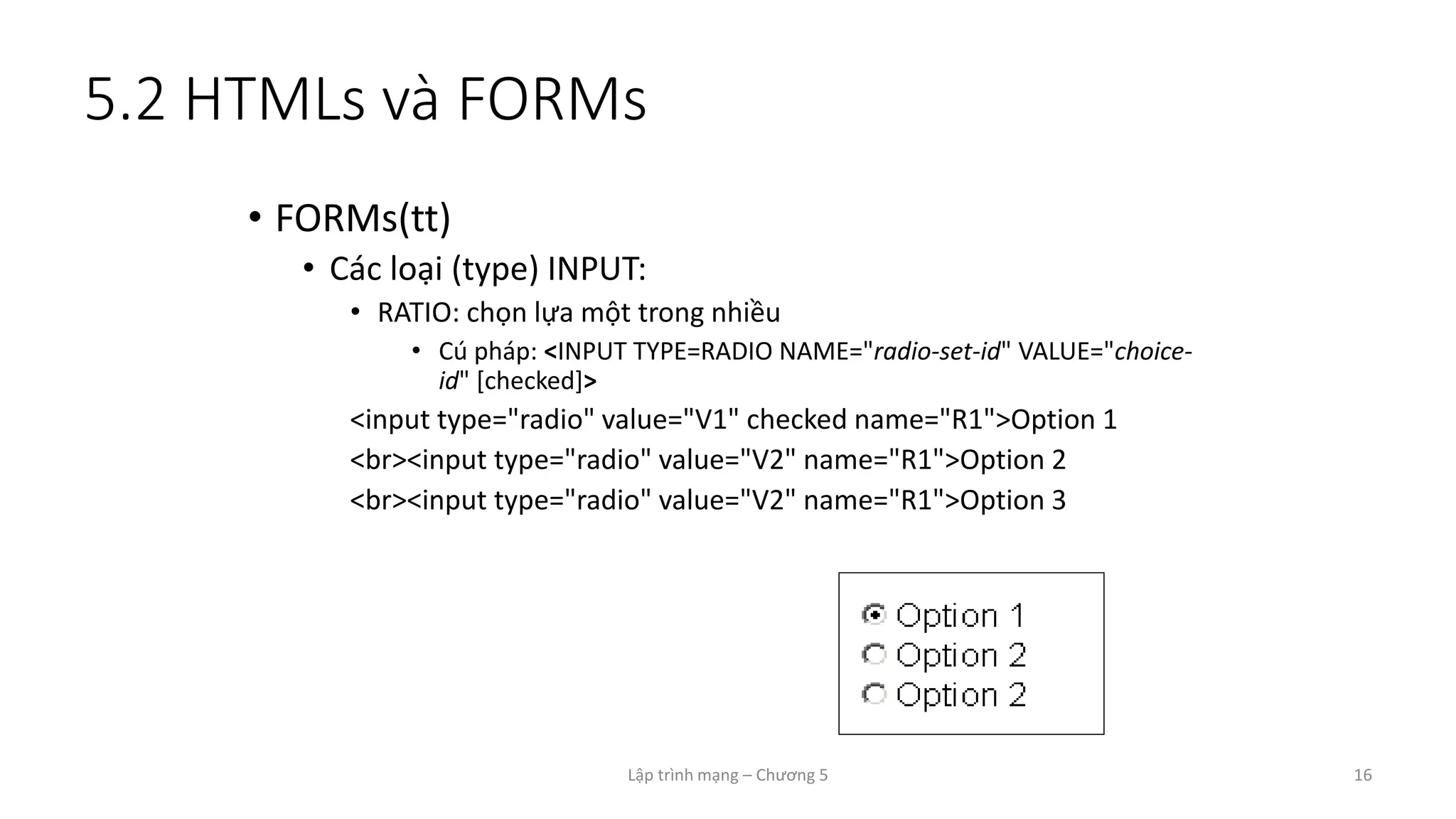 Lập trình mạng – Chương 5 16
5.2 HTMLs và FORMs
• FORMs(tt)
• Các loại (type) INPUT:
• RATIO: chọn lựa một trong nhiều
• Cú pháp: <INPUT TYPE=RADIO NAME="radio-set-id" VALUE="choice-
id" [checked]>
<input type="radio" value="V1" checked name="R1">Option 1
<br><input type="radio" value="V2" name="R1">Option 2
<br><input type="radio" value="V2" name="R1">Option 3
 