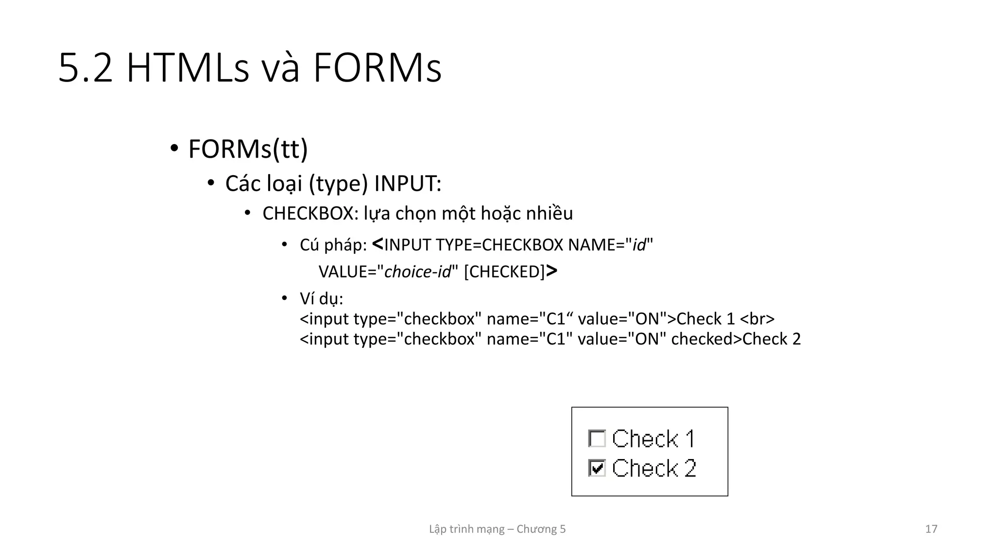 Lập trình mạng – Chương 5 17
5.2 HTMLs và FORMs
• FORMs(tt)
• Các loại (type) INPUT:
• CHECKBOX: lựa chọn một hoặc nhiều
• Cú pháp: <INPUT TYPE=CHECKBOX NAME="id"
VALUE="choice-id" [CHECKED]>
• Ví dụ:
<input type="checkbox" name="C1“ value="ON">Check 1 <br>
<input type="checkbox" name="C1" value="ON" checked>Check 2
 
