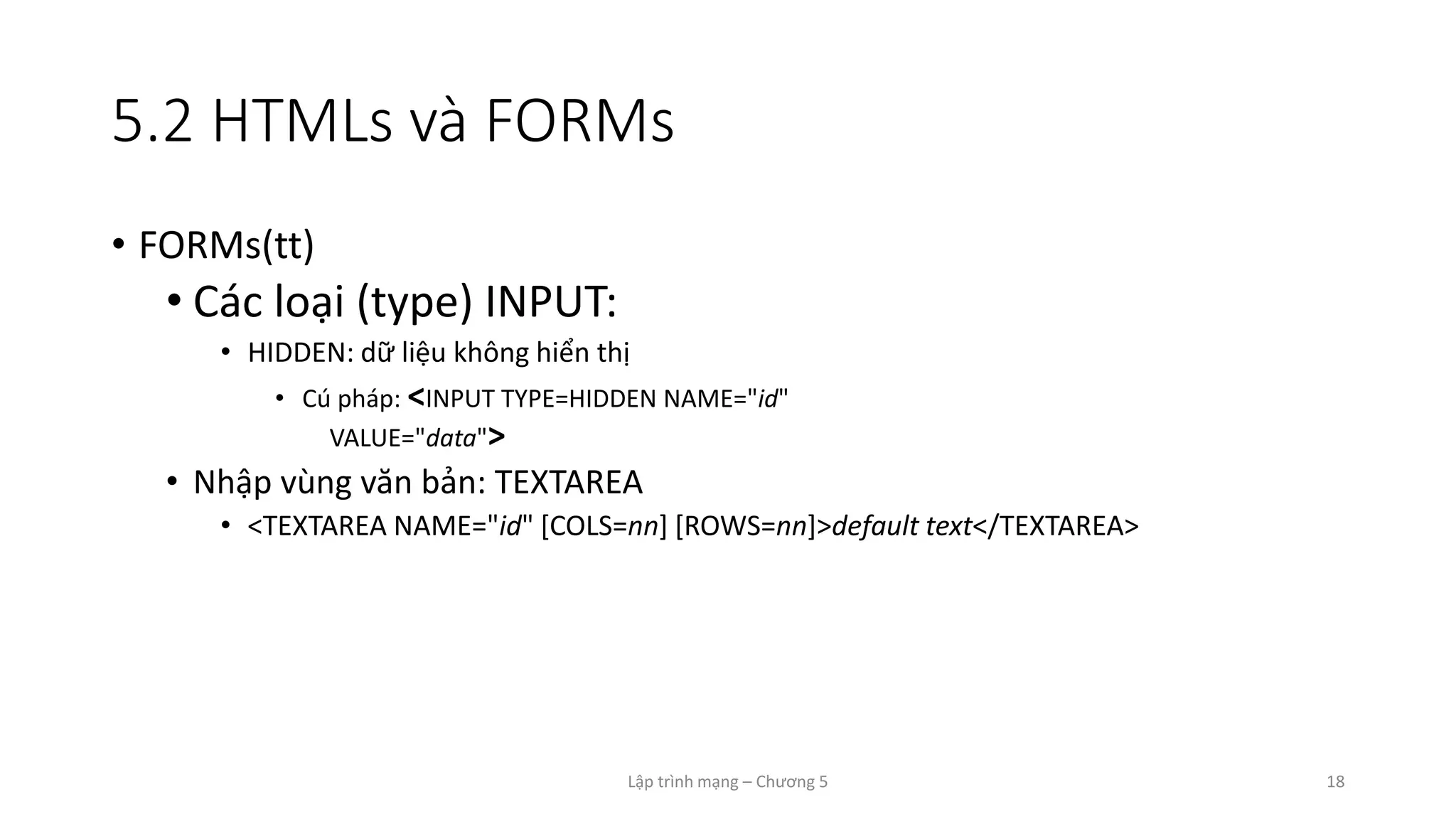 Lập trình mạng – Chương 5 18
5.2 HTMLs và FORMs
• FORMs(tt)
• Các loại (type) INPUT:
• HIDDEN: dữ liệu không hiển thị
• Cú pháp: <INPUT TYPE=HIDDEN NAME="id"
VALUE="data">
• Nhập vùng văn bản: TEXTAREA
• <TEXTAREA NAME="id" [COLS=nn] [ROWS=nn]>default text</TEXTAREA>
 
