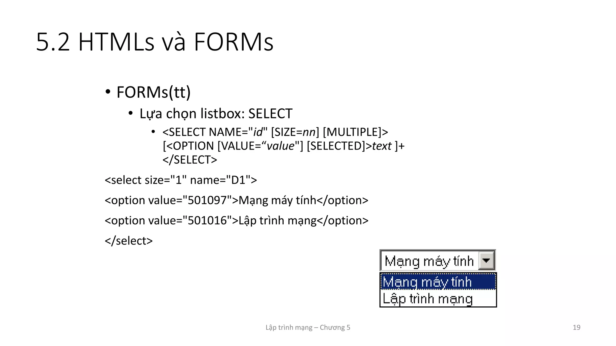 Lập trình mạng – Chương 5 19
5.2 HTMLs và FORMs
• FORMs(tt)
• Lựa chọn listbox: SELECT
• <SELECT NAME="id" [SIZE=nn] [MULTIPLE]>
[<OPTION [VALUE=“value"] [SELECTED]>text ]+
</SELECT>
<select size="1" name="D1">
<option value="501097">Mạng máy tính</option>
<option value="501016">Lập trình mạng</option>
</select>
 