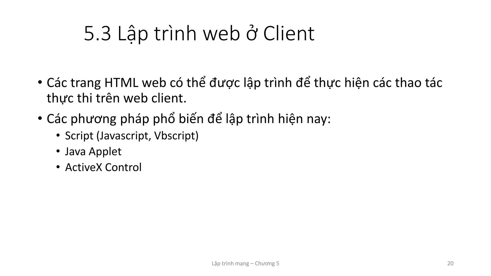 Lập trình mạng – Chương 5 20
5.3 Lập trình web ở Client
• Các trang HTML web có thể được lập trình để thực hiện các thao tác
thực thi trên web client.
• Các phương pháp phổ biến để lập trình hiện nay:
• Script (Javascript, Vbscript)
• Java Applet
• ActiveX Control
 